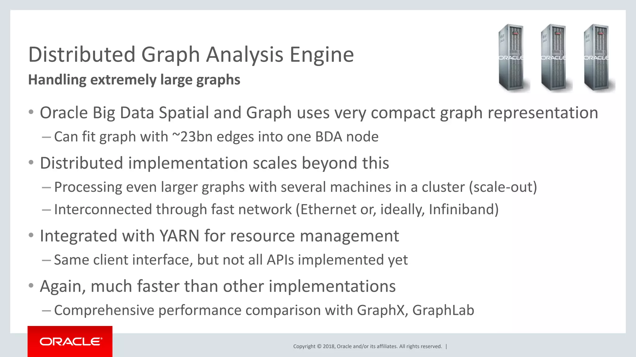 Copyright © 2018, Oracle and/or its affiliates. All rights reserved. | Distributed Graph Analysis Engine • Oracle Big Data Spatial and Graph uses very compact graph representation – Can fit graph with ~23bn edges into one BDA node • Distributed implementation scales beyond this – Processing even larger graphs with several machines in a cluster (scale-out) – Interconnected through fast network (Ethernet or, ideally, Infiniband) • Integrated with YARN for resource management – Same client interface, but not all APIs implemented yet • Again, much faster than other implementations – Comprehensive performance comparison with GraphX, GraphLab Handling extremely large graphs 