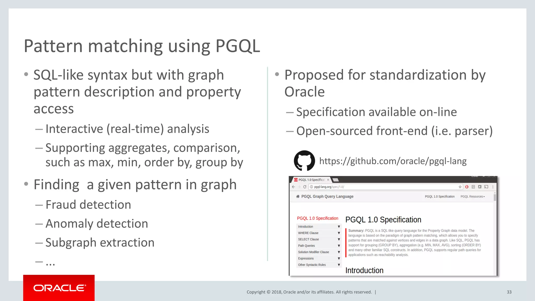 Copyright © 2018, Oracle and/or its affiliates. All rights reserved. | • SQL-like syntax but with graph pattern description and property access – Interactive (real-time) analysis – Supporting aggregates, comparison, such as max, min, order by, group by • Finding a given pattern in graph – Fraud detection – Anomaly detection – Subgraph extraction – ... • Proposed for standardization by Oracle – Specification available on-line – Open-sourced front-end (i.e. parser) Pattern matching using PGQL https://github.com/oracle/pgql-lang 33 