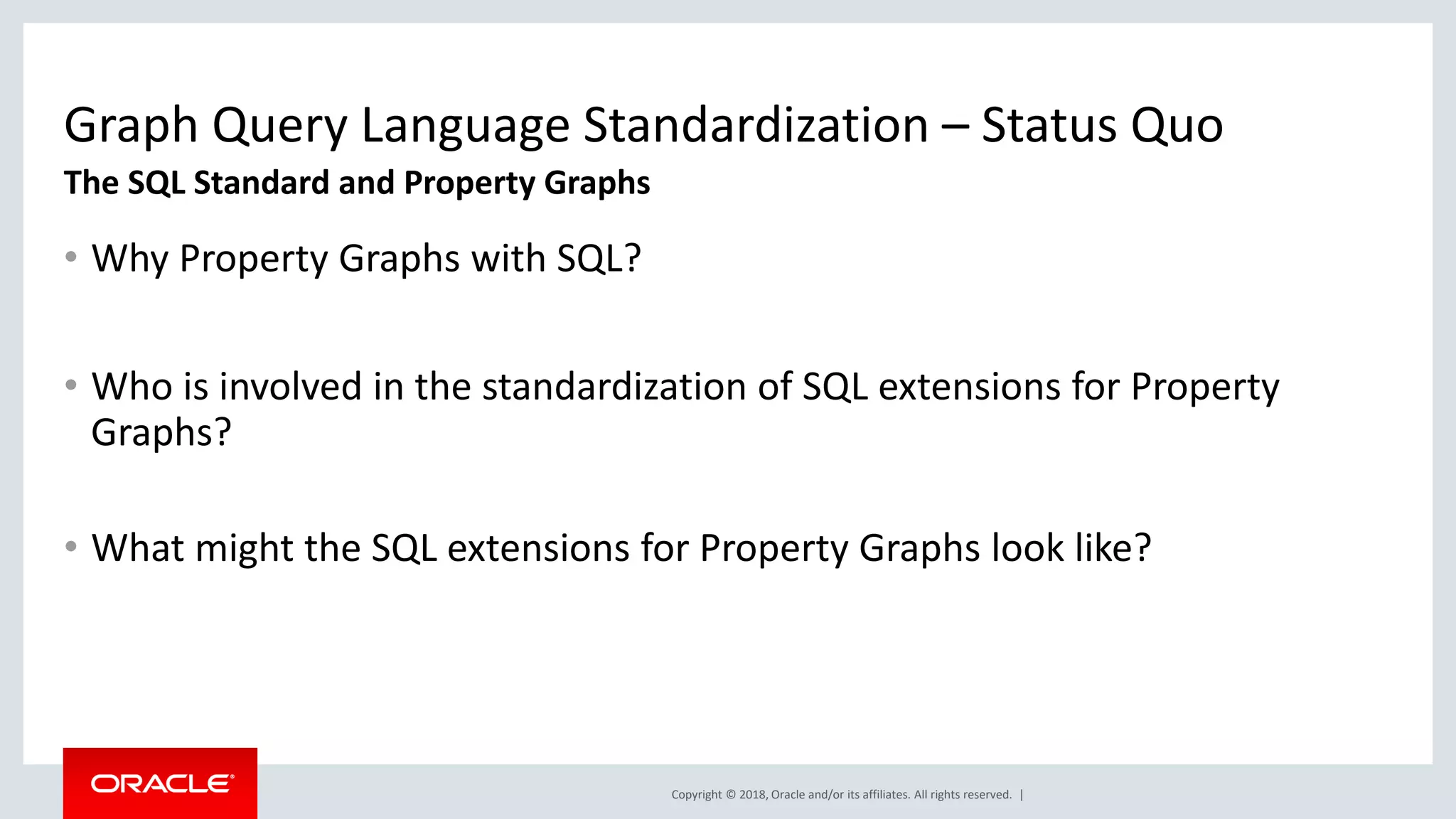 Copyright © 2018, Oracle and/or its affiliates. All rights reserved. | Graph Query Language Standardization – Status Quo • Why Property Graphs with SQL? • Who is involved in the standardization of SQL extensions for Property Graphs? • What might the SQL extensions for Property Graphs look like? The SQL Standard and Property Graphs 