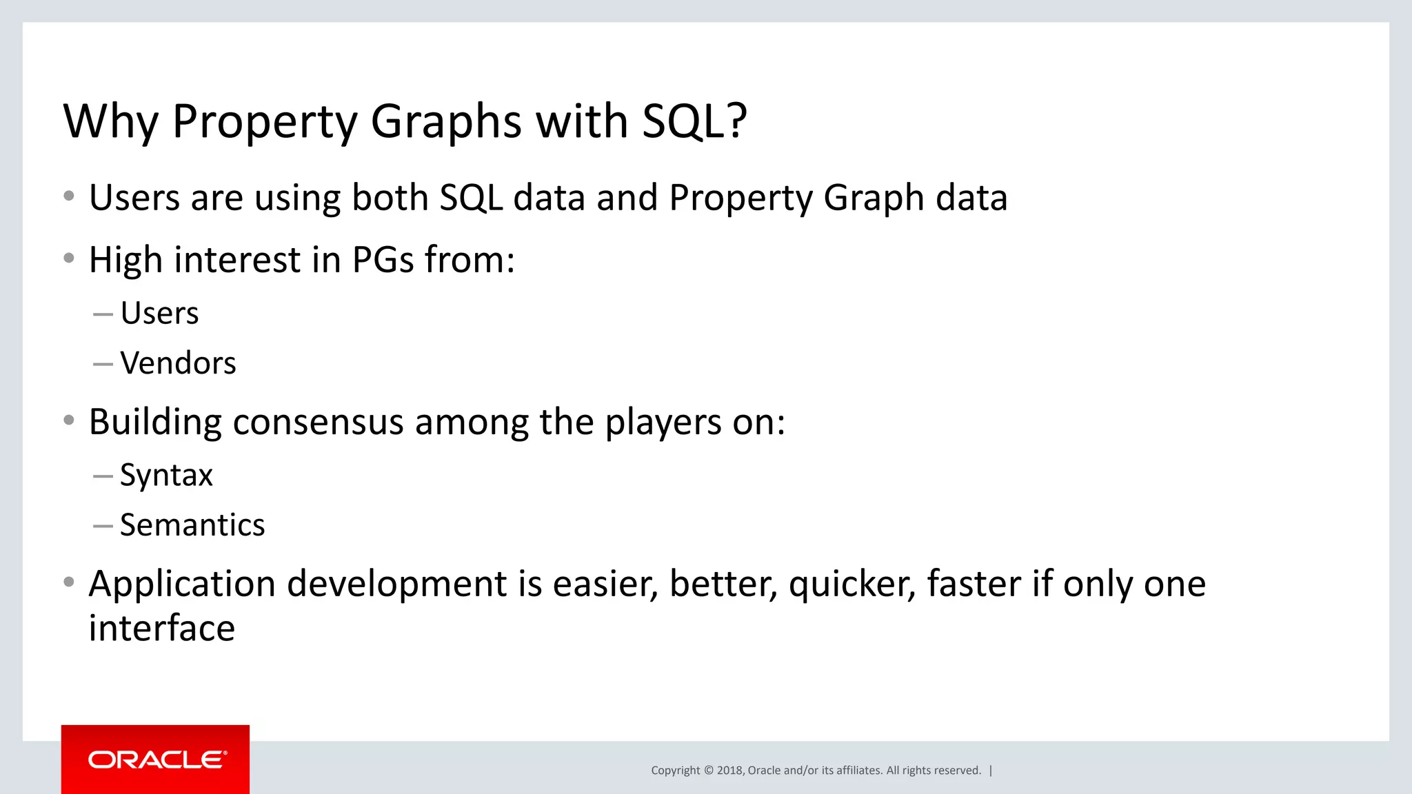 Copyright © 2018, Oracle and/or its affiliates. All rights reserved. | Why Property Graphs with SQL? • Users are using both SQL data and Property Graph data • High interest in PGs from: – Users – Vendors • Building consensus among the players on: – Syntax – Semantics • Application development is easier, better, quicker, faster if only one interface 
