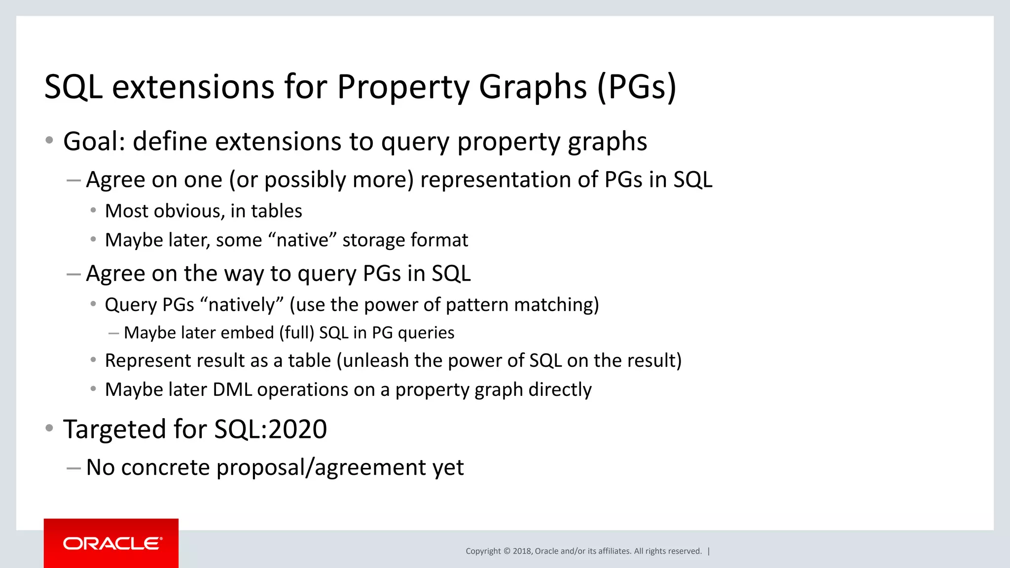 Copyright © 2018, Oracle and/or its affiliates. All rights reserved. | SQL extensions for Property Graphs (PGs) • Goal: define extensions to query property graphs – Agree on one (or possibly more) representation of PGs in SQL • Most obvious, in tables • Maybe later, some “native” storage format – Agree on the way to query PGs in SQL • Query PGs “natively” (use the power of pattern matching) – Maybe later embed (full) SQL in PG queries • Represent result as a table (unleash the power of SQL on the result) • Maybe later DML operations on a property graph directly • Targeted for SQL:2020 – No concrete proposal/agreement yet 
