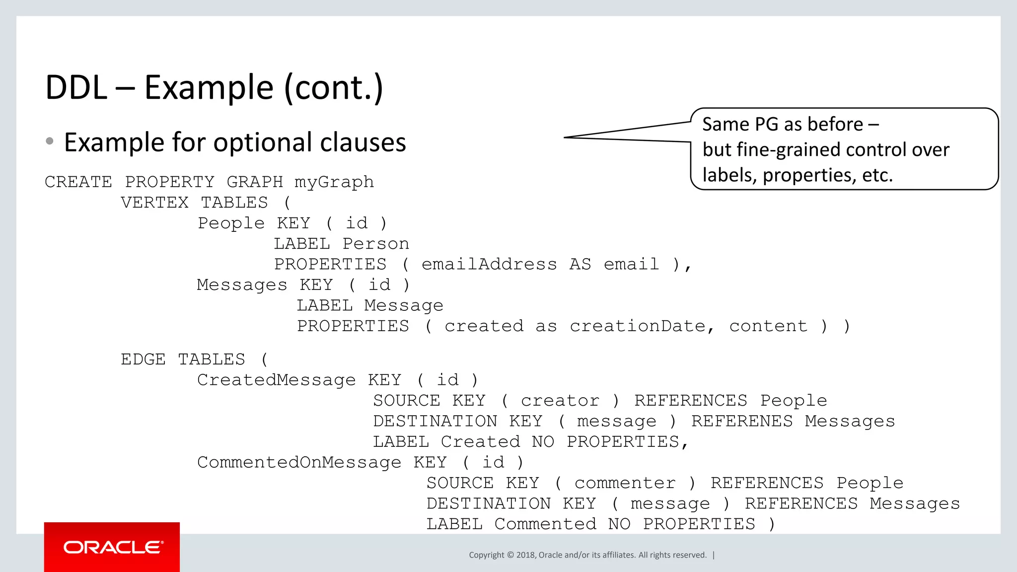 Copyright © 2018, Oracle and/or its affiliates. All rights reserved. | DDL – Example (cont.) • Example for optional clauses CREATE PROPERTY GRAPH myGraph VERTEX TABLES ( People KEY ( id ) LABEL Person PROPERTIES ( emailAddress AS email ), Messages KEY ( id ) LABEL Message PROPERTIES ( created as creationDate, content ) ) EDGE TABLES ( CreatedMessage KEY ( id ) SOURCE KEY ( creator ) REFERENCES People DESTINATION KEY ( message ) REFERENES Messages LABEL Created NO PROPERTIES, CommentedOnMessage KEY ( id ) SOURCE KEY ( commenter ) REFERENCES People DESTINATION KEY ( message ) REFERENCES Messages LABEL Commented NO PROPERTIES ) Same PG as before – but fine-grained control over labels, properties, etc. 