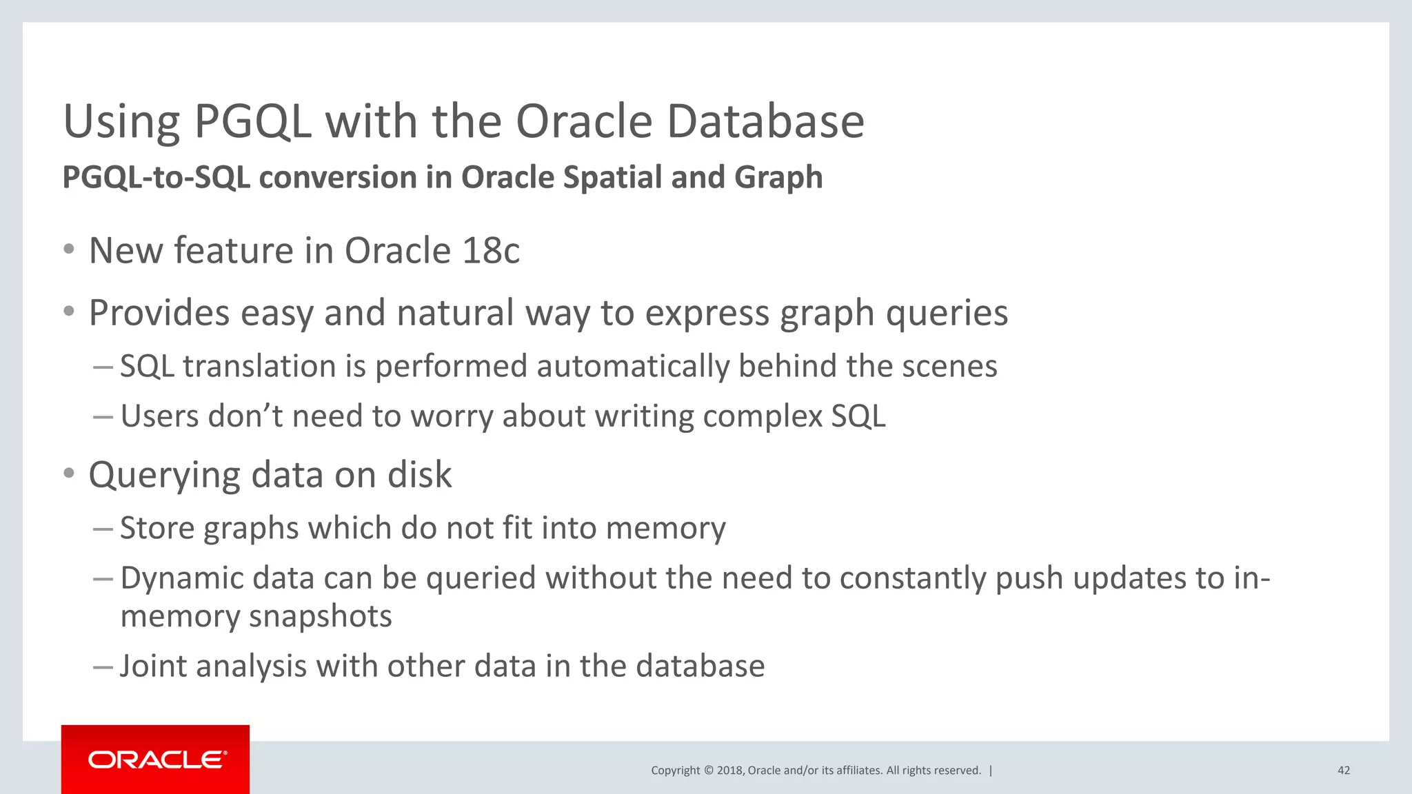 Copyright © 2018, Oracle and/or its affiliates. All rights reserved. | Using PGQL with the Oracle Database • New feature in Oracle 18c • Provides easy and natural way to express graph queries – SQL translation is performed automatically behind the scenes – Users don’t need to worry about writing complex SQL • Querying data on disk – Store graphs which do not fit into memory – Dynamic data can be queried without the need to constantly push updates to in- memory snapshots – Joint analysis with other data in the database 42 PGQL-to-SQL conversion in Oracle Spatial and Graph 