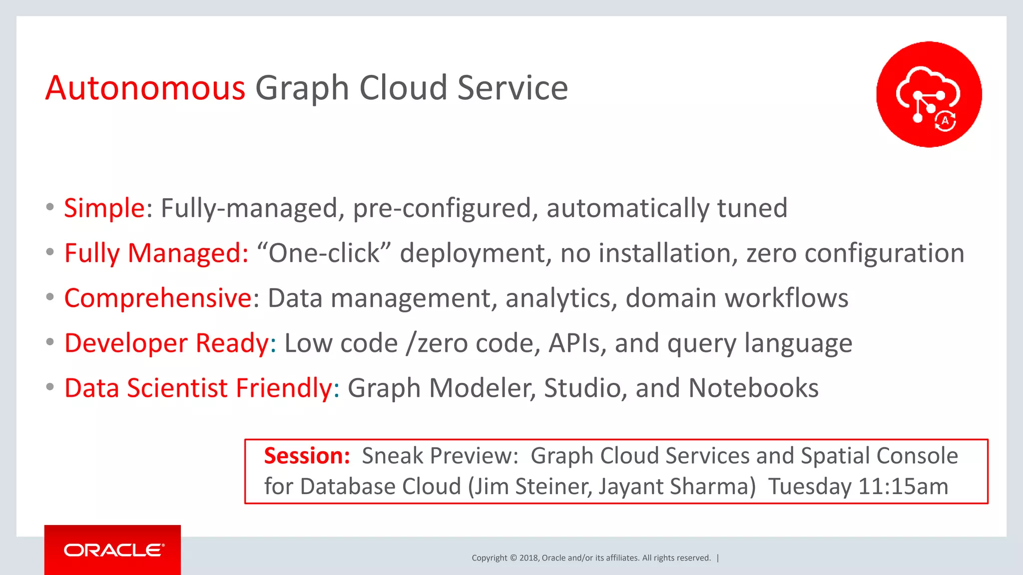 Copyright © 2018, Oracle and/or its affiliates. All rights reserved. | Autonomous Graph Cloud Service • Simple: Fully-managed, pre-configured, automatically tuned • Fully Managed: “One-click” deployment, no installation, zero configuration • Comprehensive: Data management, analytics, domain workflows • Developer Ready: Low code /zero code, APIs, and query language • Data Scientist Friendly: Graph Modeler, Studio, and Notebooks Session: Sneak Preview: Graph Cloud Services and Spatial Console for Database Cloud (Jim Steiner, Jayant Sharma) Tuesday 11:15am 