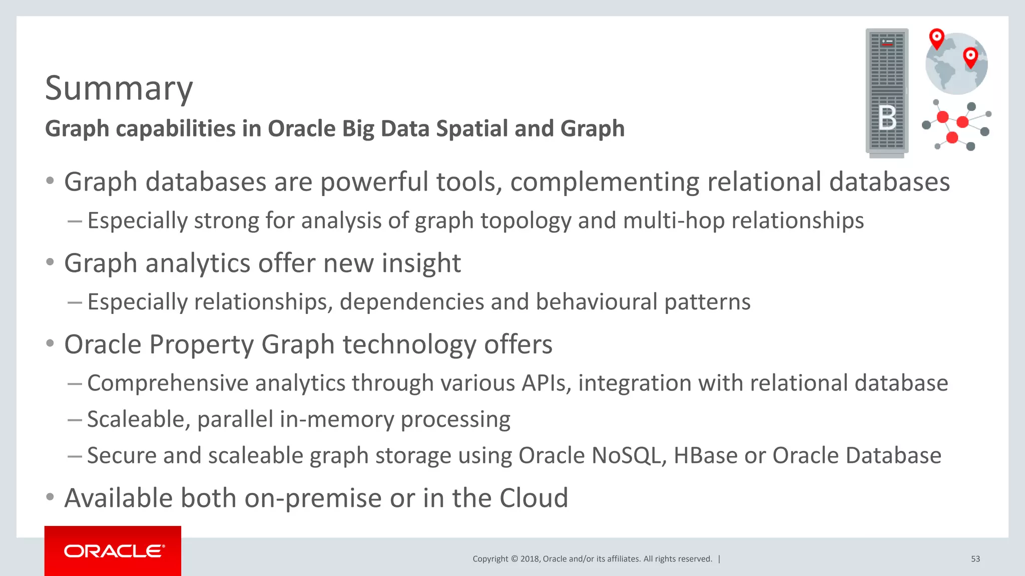 Copyright © 2018, Oracle and/or its affiliates. All rights reserved. | Summary Graph capabilities in Oracle Big Data Spatial and Graph • Graph databases are powerful tools, complementing relational databases – Especially strong for analysis of graph topology and multi-hop relationships • Graph analytics offer new insight – Especially relationships, dependencies and behavioural patterns • Oracle Property Graph technology offers – Comprehensive analytics through various APIs, integration with relational database – Scaleable, parallel in-memory processing – Secure and scaleable graph storage using Oracle NoSQL, HBase or Oracle Database • Available both on-premise or in the Cloud 53 