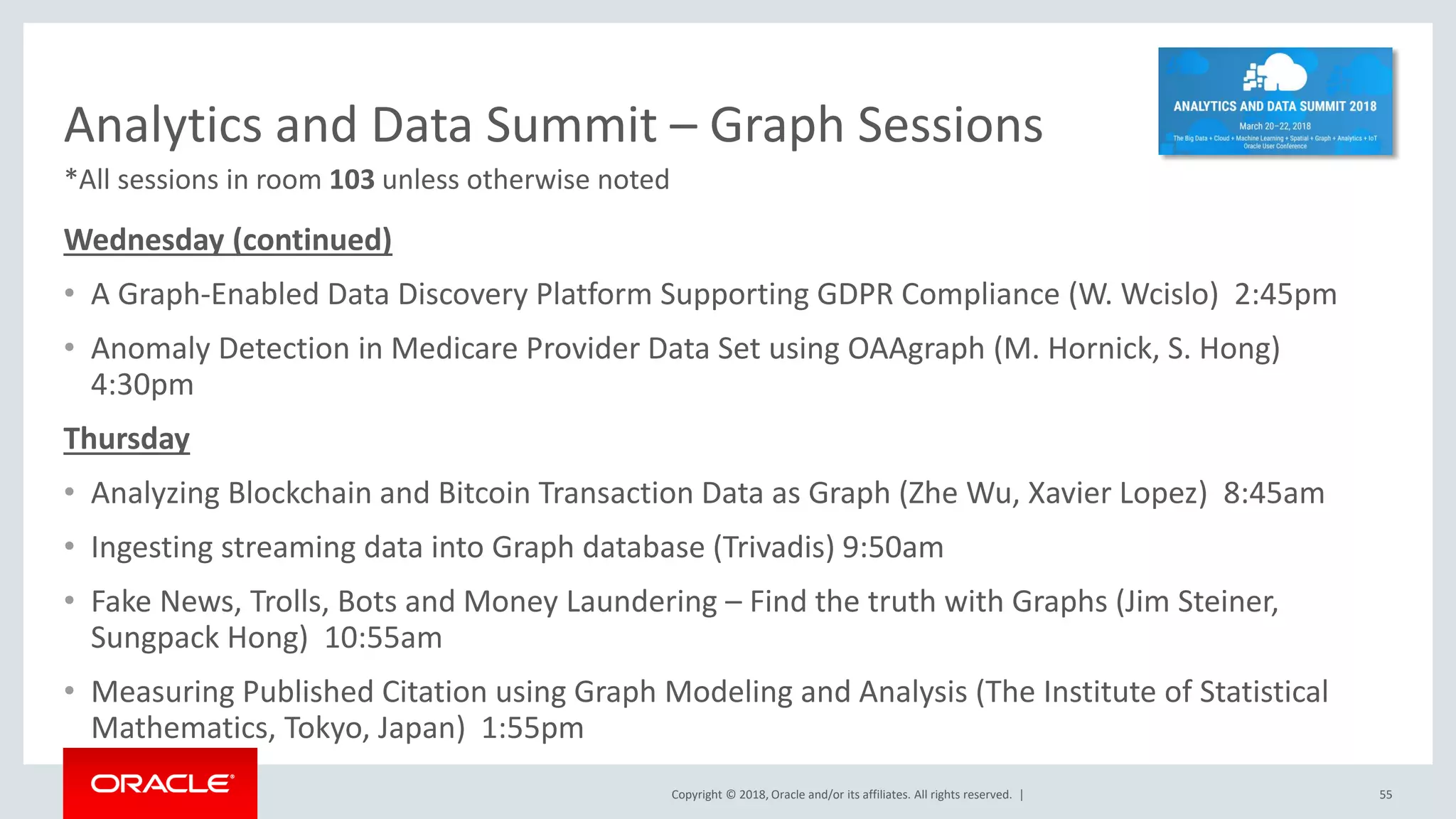Copyright © 2018, Oracle and/or its affiliates. All rights reserved. | Analytics and Data Summit – Graph Sessions Wednesday (continued) • A Graph-Enabled Data Discovery Platform Supporting GDPR Compliance (W. Wcislo) 2:45pm • Anomaly Detection in Medicare Provider Data Set using OAAgraph (M. Hornick, S. Hong) 4:30pm Thursday • Analyzing Blockchain and Bitcoin Transaction Data as Graph (Zhe Wu, Xavier Lopez) 8:45am • Ingesting streaming data into Graph database (Trivadis) 9:50am • Fake News, Trolls, Bots and Money Laundering – Find the truth with Graphs (Jim Steiner, Sungpack Hong) 10:55am • Measuring Published Citation using Graph Modeling and Analysis (The Institute of Statistical Mathematics, Tokyo, Japan) 1:55pm 55 *All sessions in room 103 unless otherwise noted 