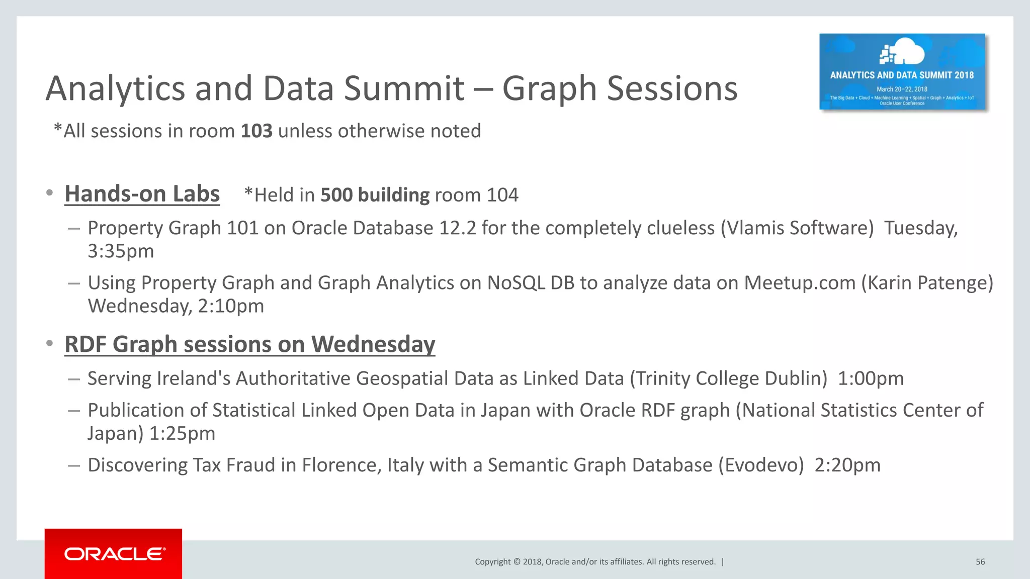 Copyright © 2018, Oracle and/or its affiliates. All rights reserved. | Analytics and Data Summit – Graph Sessions • Hands-on Labs *Held in 500 building room 104 – Property Graph 101 on Oracle Database 12.2 for the completely clueless (Vlamis Software) Tuesday, 3:35pm – Using Property Graph and Graph Analytics on NoSQL DB to analyze data on Meetup.com (Karin Patenge) Wednesday, 2:10pm • RDF Graph sessions on Wednesday – Serving Ireland's Authoritative Geospatial Data as Linked Data (Trinity College Dublin) 1:00pm – Publication of Statistical Linked Open Data in Japan with Oracle RDF graph (National Statistics Center of Japan) 1:25pm – Discovering Tax Fraud in Florence, Italy with a Semantic Graph Database (Evodevo) 2:20pm 56 *All sessions in room 103 unless otherwise noted 