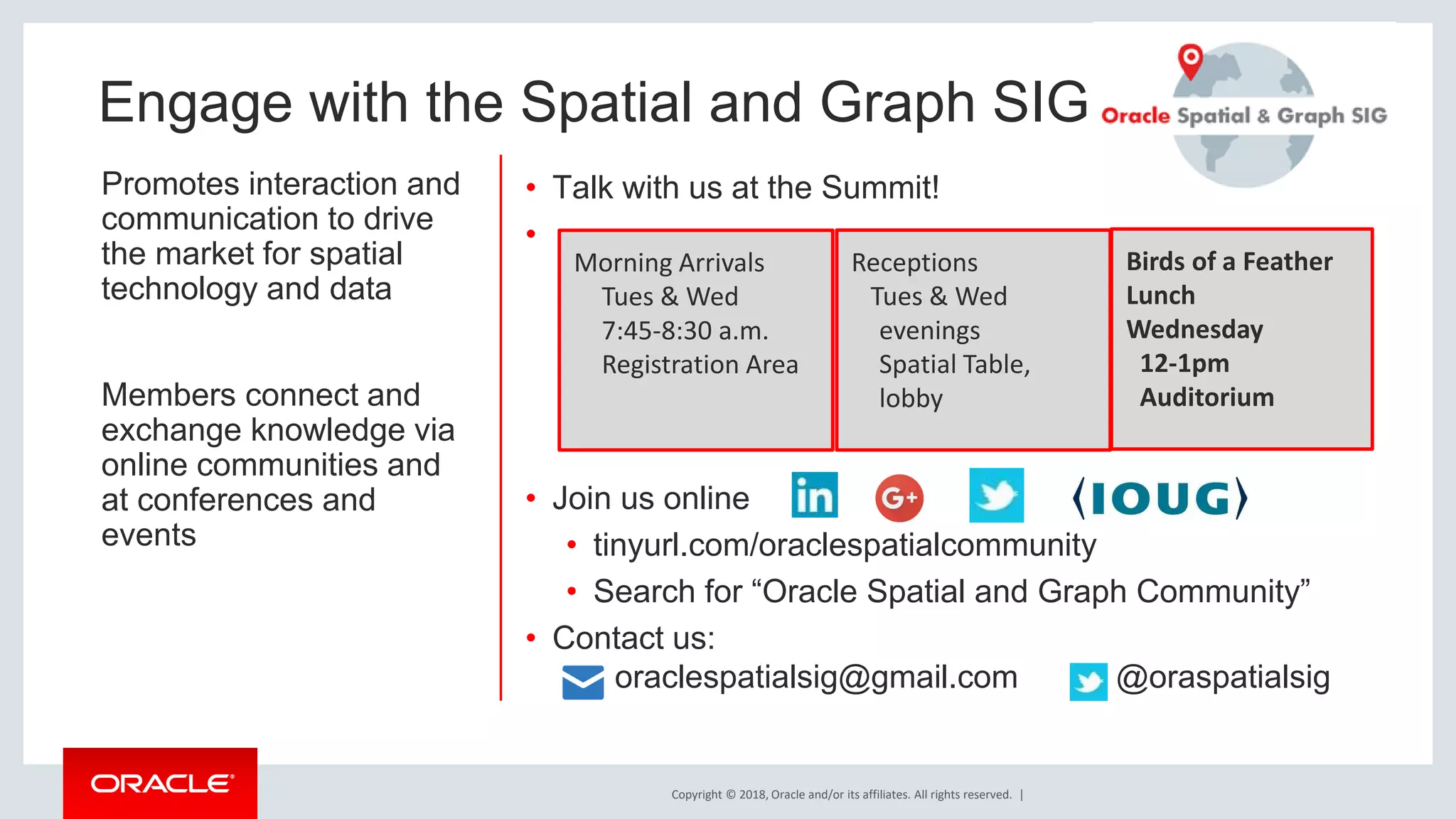 Copyright © 2018, Oracle and/or its affiliates. All rights reserved. | Engage with the Spatial and Graph SIG Promotes interaction and communication to drive the market for spatial technology and data Members connect and exchange knowledge via online communities and at conferences and events • Talk with us at the Summit! • • Join us online • tinyurl.com/oraclespatialcommunity • Search for “Oracle Spatial and Graph Community” • Contact us: oraclespatialsig@gmail.com @oraspatialsig Morning Arrivals Tues & Wed 7:45-8:30 a.m. Registration Area Birds of a Feather Lunch Wednesday 12-1pm Auditorium Receptions Tues & Wed evenings Spatial Table, lobby 