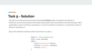 Task 9 - Solution
The data from the previous task shows that ex:TruckAlpha today is located in warehouse 2.
Moreover, we also have location information about where this truck will be in the next few days. More
speciﬁcally, on day 2 it will be in warehouse 1, on day 3 it will be in warehouse 5, and ﬁnally on day 4 it
will be in warehouse 4.
Query the database to ﬁnd out where each truck is on day 1.
 