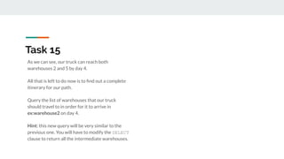 As we can see, our truck can reach both
warehouses 2 and 5 by day 4.
All that is left to do now is to ﬁnd out a complete
itinerary for our path.
Query the list of warehouses that our truck
should travel to in order for it to arrive in
ex:warehouse2 on day 4.
Hint: this new query will be very similar to the
previous one. You will have to modify the SELECT
clause to return all the intermediate warehouses.
Task 15
 