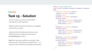 As we can see, our truck can reach both
warehouses 2 and 5 by day 4.
All that is left to do now is to ﬁnd out a complete
itinerary for our path.
Query the list of warehouses that our truck
should travel to in order for it to arrive in
ex:warehouse2 on day 4.
Hint: this new query will be very similar to the
previous one. You will have to modify the SELECT
clause to return all the intermediate warehouses.
Task 15 - Solution
 