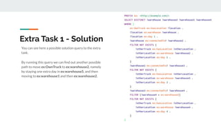 Extra Task 1 - Solution
You can see here a possible solution query to the extra
task.
By running this query we can ﬁnd out another possible
path to move ex:OwnTruck to ex:warehouse2, namely
by staying one extra day in ex:warehouse5, and then
moving to ex:warehouse1 and then ex:warehouse2.
 