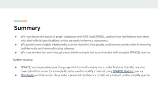 Summary
● We have learnt the basics of graph databases with RDF and SPARQL, and we have familiarised ourselves
with their ofﬁcial speciﬁcations, which are useful reference documents.
● We gained some insights into how data can be modelled into graphs, and how we can describe its meaning
both formally and informally using schemas.
● We have worked our way through a non-trivial example and experimented with complex SPARQL queries.
Further reading:
● SPARQL is an expressive query language which contains many more useful features than the ones we
covered in this course, for example it can be used to modify a dataset using SPARQL Update queries.
● Ontologies and inference rules can be a powerful tool to enrich/validate a dataset, and to simplify queries.
 