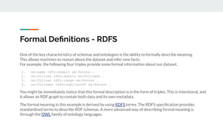 One of the key characteristics of schemas and ontologies is the ability to formally describe meaning.
This allows machines to reason about the dataset and infer new facts.
For example, the following four triples provide some formal information about our dataset.
1. ex:name rdfs:domain ex:Person .
2. ex:follows rdfs:domain ex:Follower .
3. ex:follows rdfs:range ex:Person .
4. ex:Follower rdfs:subclassOf ex:Person .
You might be immediately notice that this formal description is in the form of triples. This is intentional, and
it allows an RDF graph to contain both data and its own metadata.
The formal meaning in this example is derived by using RDFS terms. The RDFS speciﬁcation provides
standardised terms to describe RDF schemas. A more advanced way of describing formal meaning is
through the OWL family of ontology languages.
Formal Deﬁnitions - RDFS
 