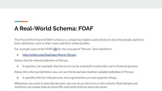 The Friend Of A Friend (FOAF) schema is a simple but widely used schema to describe people and their
basic attributes, such as their name and their online proﬁles.
For example, look at the FOAF IRI for the concept of “Person”, described here:
● http://xmlns.com/foaf/spec/#term_Person
Notice the the informal deﬁnition of Person.
● It speciﬁes, for example, that the term can be used both to describe real or ﬁctional persons.
Above this informal deﬁnition you can see the formal (aka machine readable) deﬁnition of Person.
● It speciﬁes the fact that persons and organisations are two separate things.
Whenever you want to describe persons, you can reuse the terms in this schema. Both people and
machines can simply look up these IRIs and easily ﬁnd out what you mean.
A Real-World Schema: FOAF
 