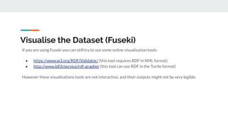Visualise the Dataset (Fuseki)
If you are using Fuseki you can still try to use some online visualisation tools:
● https://www.w3.org/RDF/Validator/ (this tool requires RDF in XML format)
● http://www.ldf.ﬁ/service/rdf-grapher (this tool can use RDF in the Turtle format)
However these visualisations tools are not interactive, and their outputs might not be very legible.
 