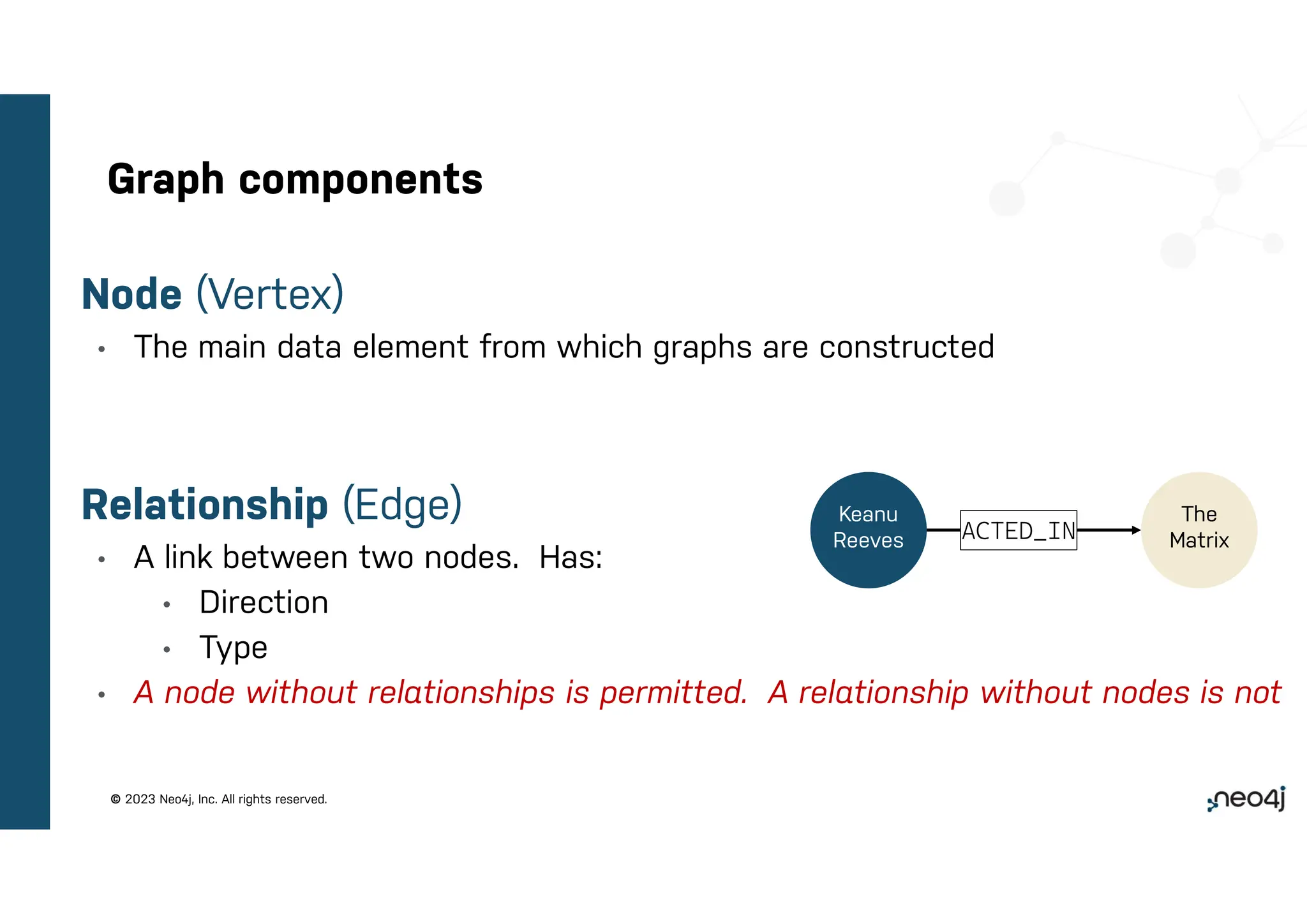 © 2023 Neo4j, Inc. All rights reserved.
Graph components
Node (Vertex)
• The main data element from which graphs are constructed
Relationship (Edge)
• A link between two nodes. Has:
• Direction
• Type
• A node without relationships is permitted. A relationship without nodes is not
ACTED_IN
Keanu
Reeves
The
Matrix
 
