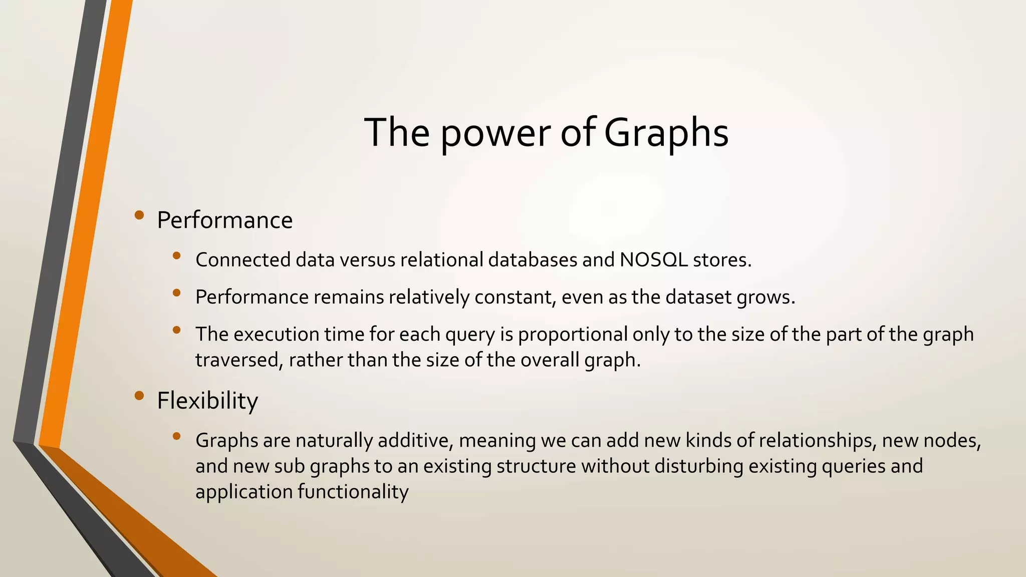 The power of Graphs 
• Performance 
• Connected data versus relational databases and NOSQL stores. 
• Performance remains relatively constant, even as the dataset grows. 
• The execution time for each query is proportional only to the size of the part of the graph 
traversed, rather than the size of the overall graph. 
• Flexibility 
• Graphs are naturally additive, meaning we can add new kinds of relationships, new nodes, 
and new sub graphs to an existing structure without disturbing existing queries and 
application functionality 
 
