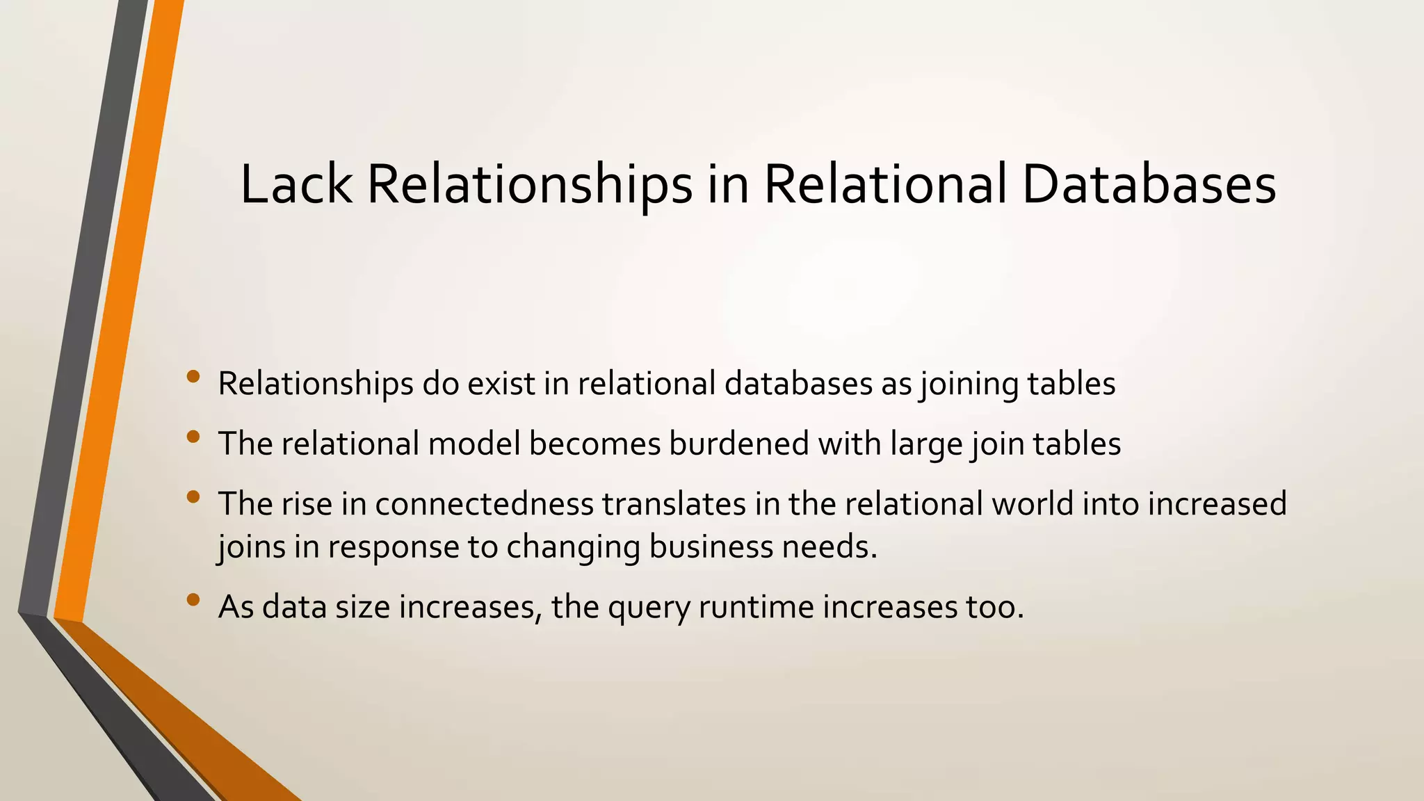 Lack Relationships in Relational Databases 
• Relationships do exist in relational databases as joining tables 
• The relational model becomes burdened with large join tables 
• The rise in connectedness translates in the relational world into increased 
joins in response to changing business needs. 
• As data size increases, the query runtime increases too. 
 