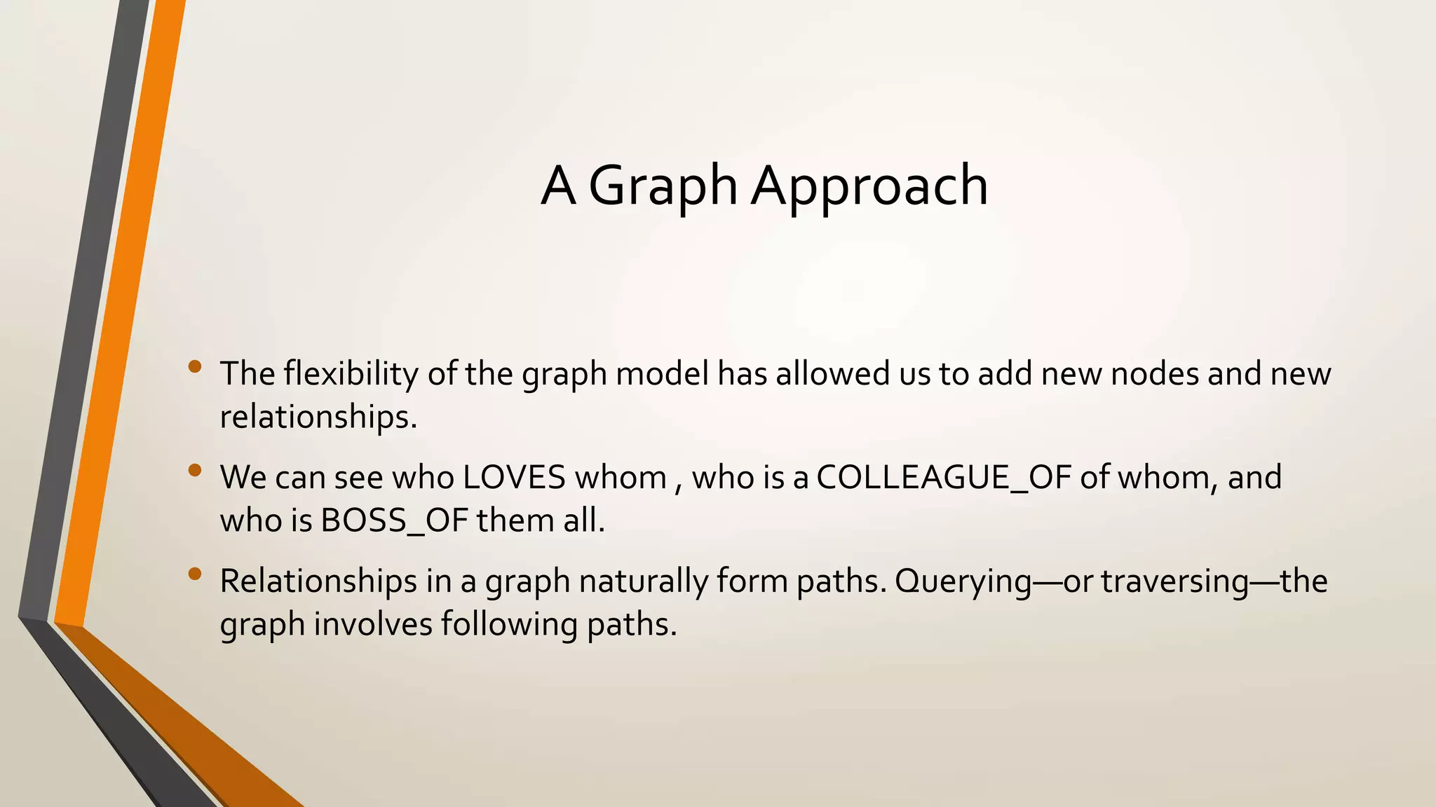 A Graph Approach 
• The flexibility of the graph model has allowed us to add new nodes and new 
relationships. 
• We can see who LOVES whom , who is a COLLEAGUE_OF of whom, and 
who is BOSS_OF them all. 
• Relationships in a graph naturally form paths. Querying—or traversing—the 
graph involves following paths. 
 
