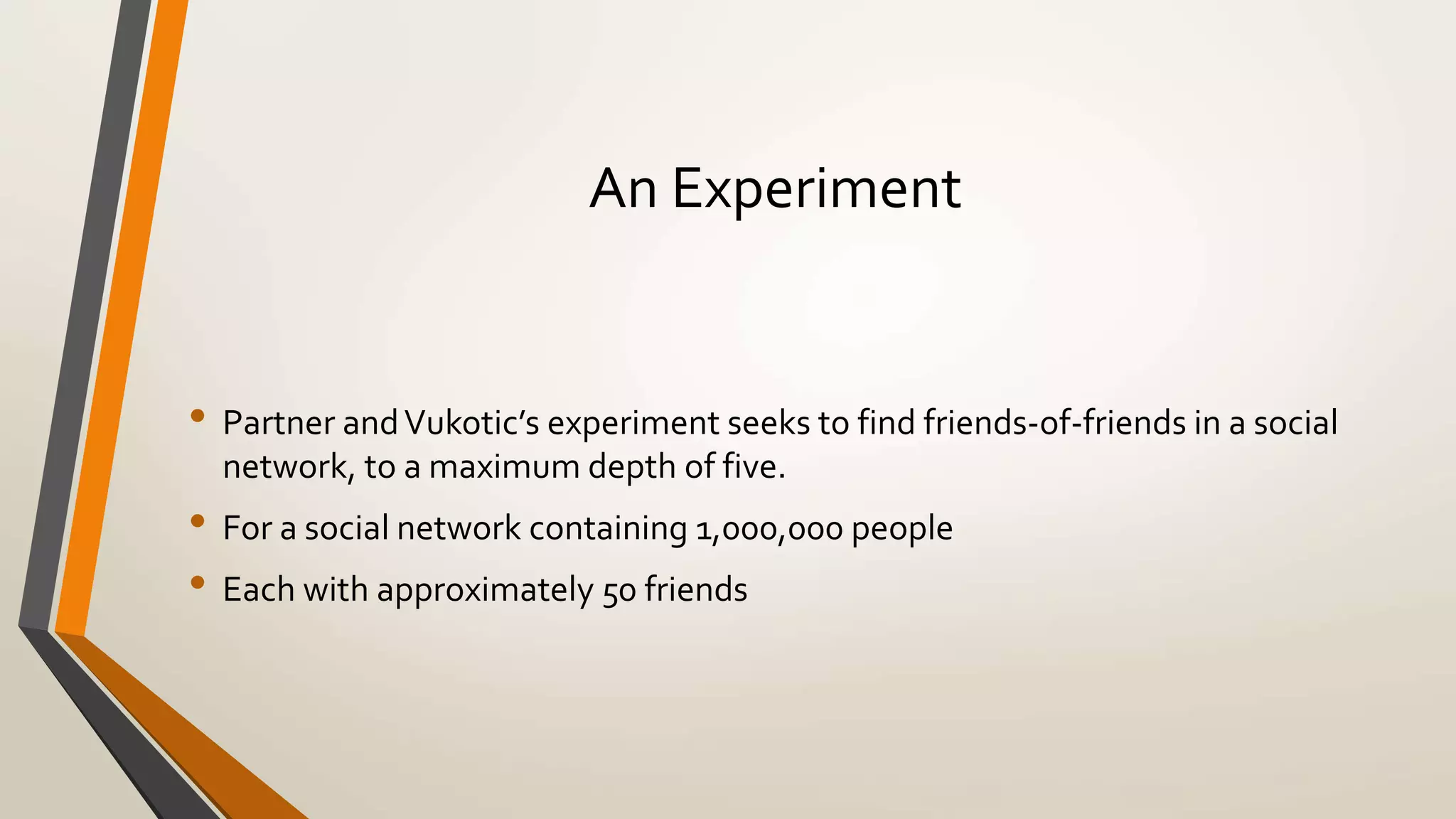 An Experiment 
• Partner and Vukotic’s experiment seeks to find friends-of-friends in a social 
network, to a maximum depth of five. 
• For a social network containing 1,000,000 people 
• Each with approximately 50 friends 
 