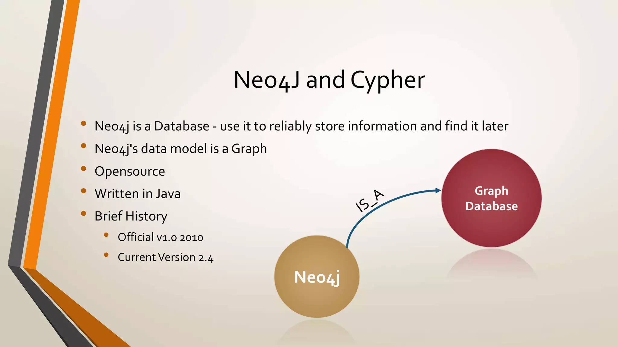 Neo4J and Cypher 
• Neo4j is a Database - use it to reliably store information and find it later 
• Neo4j's data model is a Graph 
• Opensource 
• Written in Java 
• Brief History 
• Official v1.0 2010 
• Current Version 2.4 
Neo4j 
Graph 
Database 
 