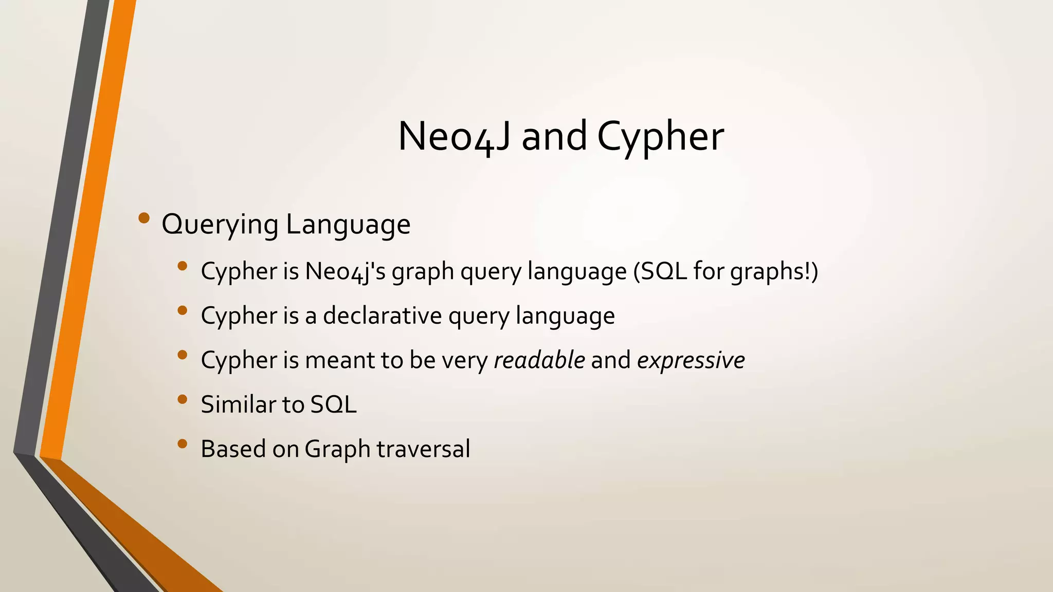 Neo4J and Cypher 
• Querying Language 
• Cypher is Neo4j's graph query language (SQL for graphs!) 
• Cypher is a declarative query language 
• Cypher is meant to be very readable and expressive 
• Similar to SQL 
• Based on Graph traversal 
 