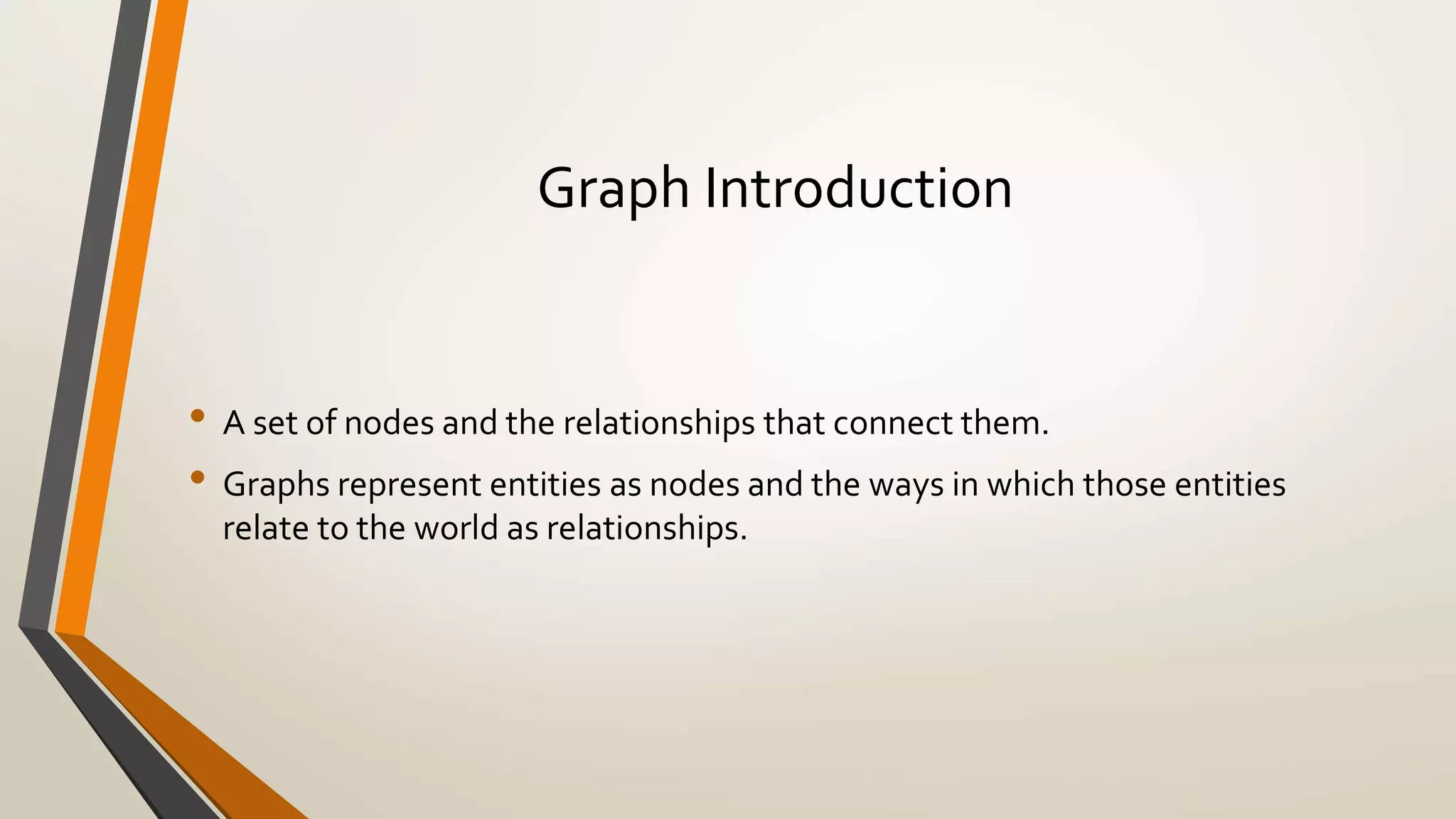 Graph Introduction 
• A set of nodes and the relationships that connect them. 
• Graphs represent entities as nodes and the ways in which those entities 
relate to the world as relationships. 
 