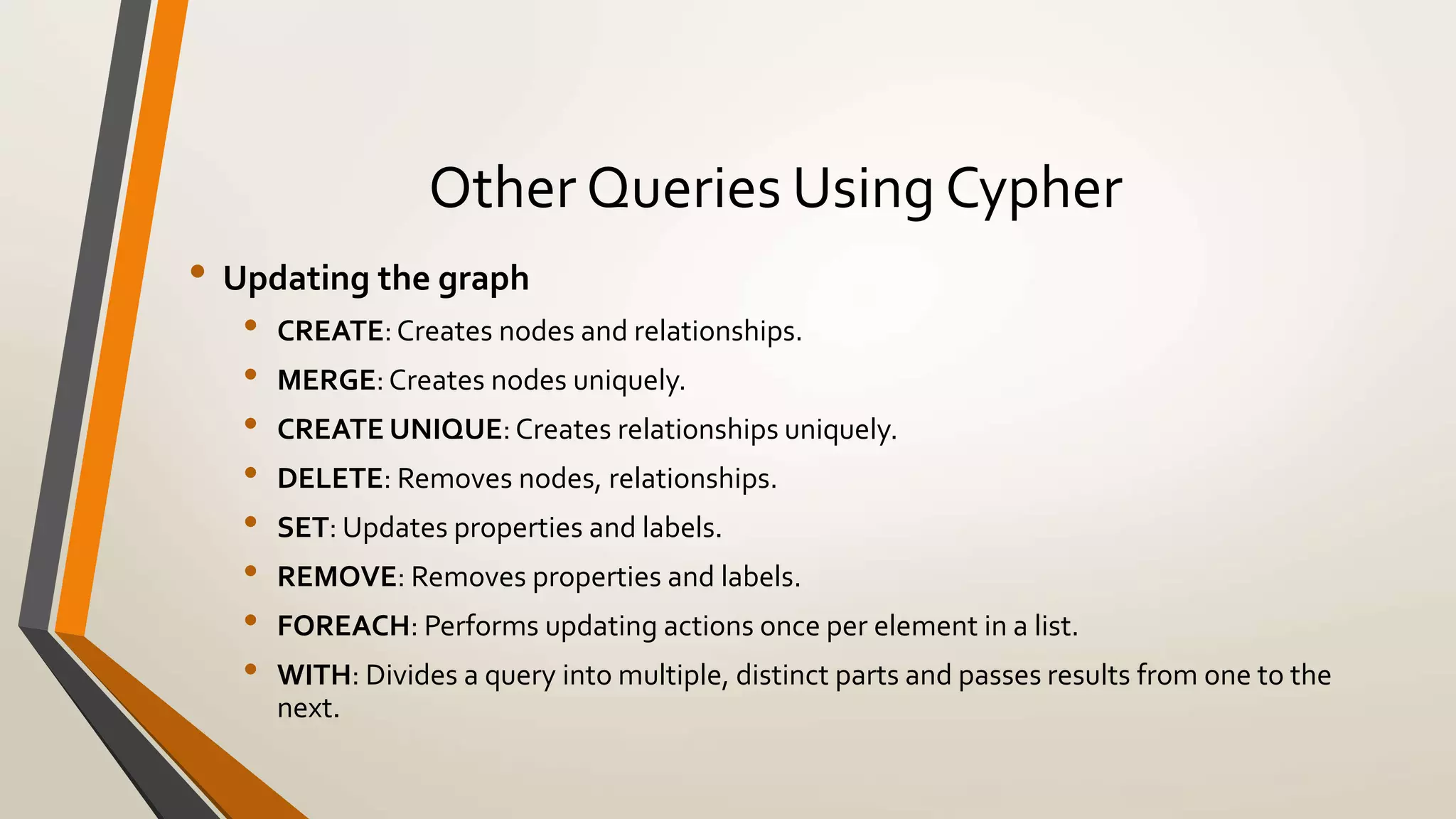 Other Queries Using Cypher 
• Updating the graph 
• CREATE: Creates nodes and relationships. 
• MERGE: Creates nodes uniquely. 
• CREATE UNIQUE: Creates relationships uniquely. 
• DELETE: Removes nodes, relationships. 
• SET: Updates properties and labels. 
• REMOVE: Removes properties and labels. 
• FOREACH: Performs updating actions once per element in a list. 
• WITH: Divides a query into multiple, distinct parts and passes results from one to the 
next. 
 