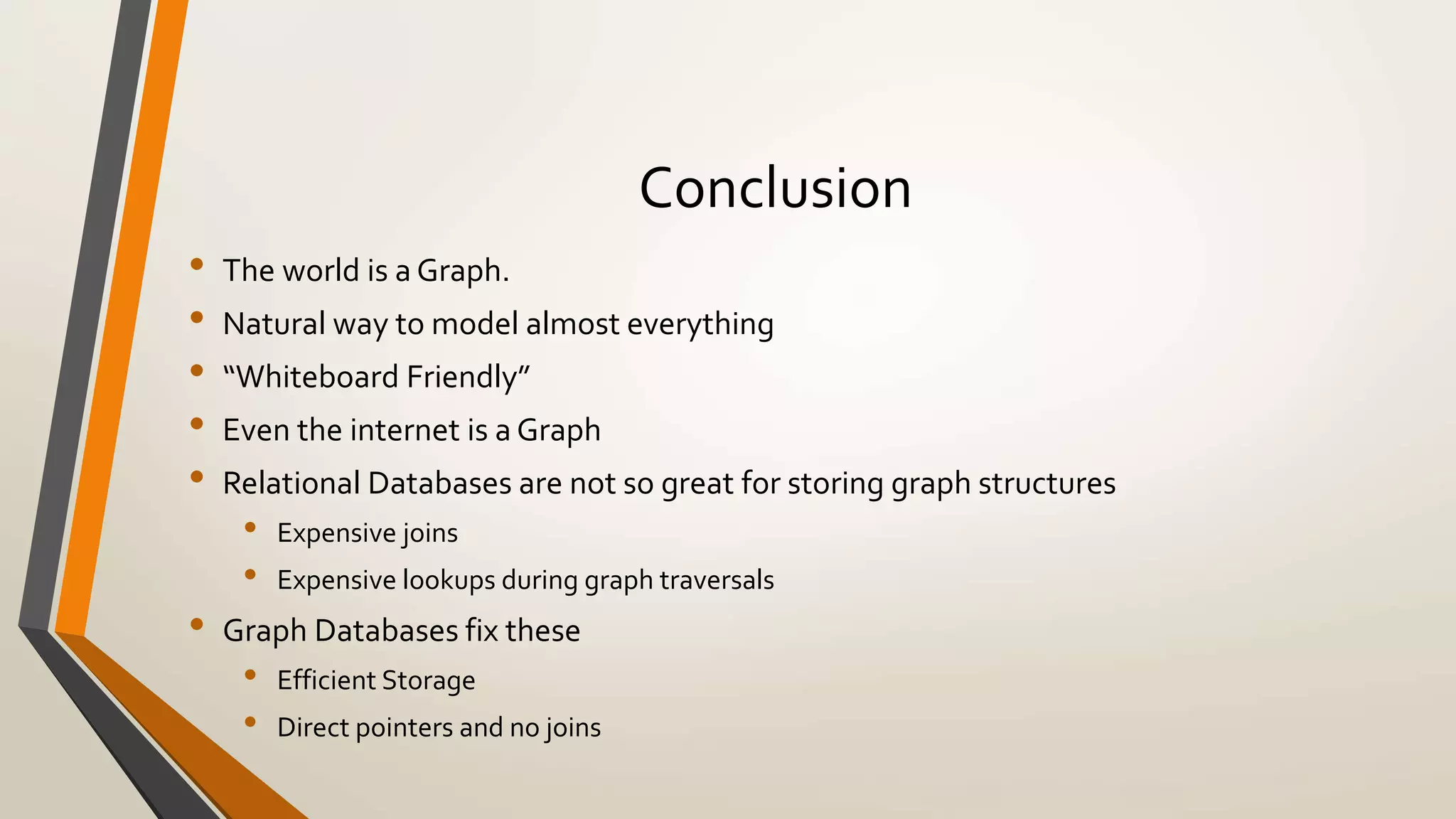 Conclusion 
• The world is a Graph. 
• Natural way to model almost everything 
• “Whiteboard Friendly” 
• Even the internet is a Graph 
• Relational Databases are not so great for storing graph structures 
• Expensive joins 
• Expensive lookups during graph traversals 
• Graph Databases fix these 
• Efficient Storage 
• Direct pointers and no joins 
• 
 