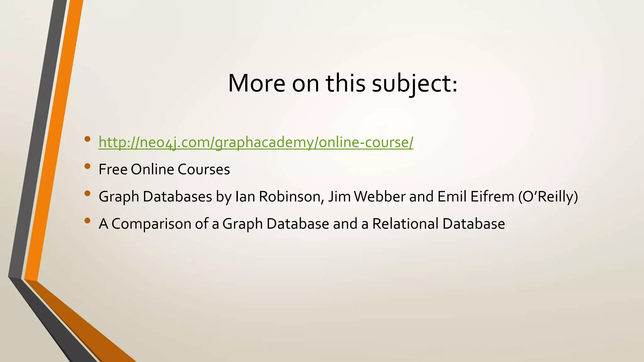 More on this subject: 
• http://neo4j.com/graphacademy/online-course/ 
• Free Online Courses 
• Graph Databases by Ian Robinson, Jim Webber and Emil Eifrem (O’Reilly) 
• A Comparison of a Graph Database and a Relational Database 
 