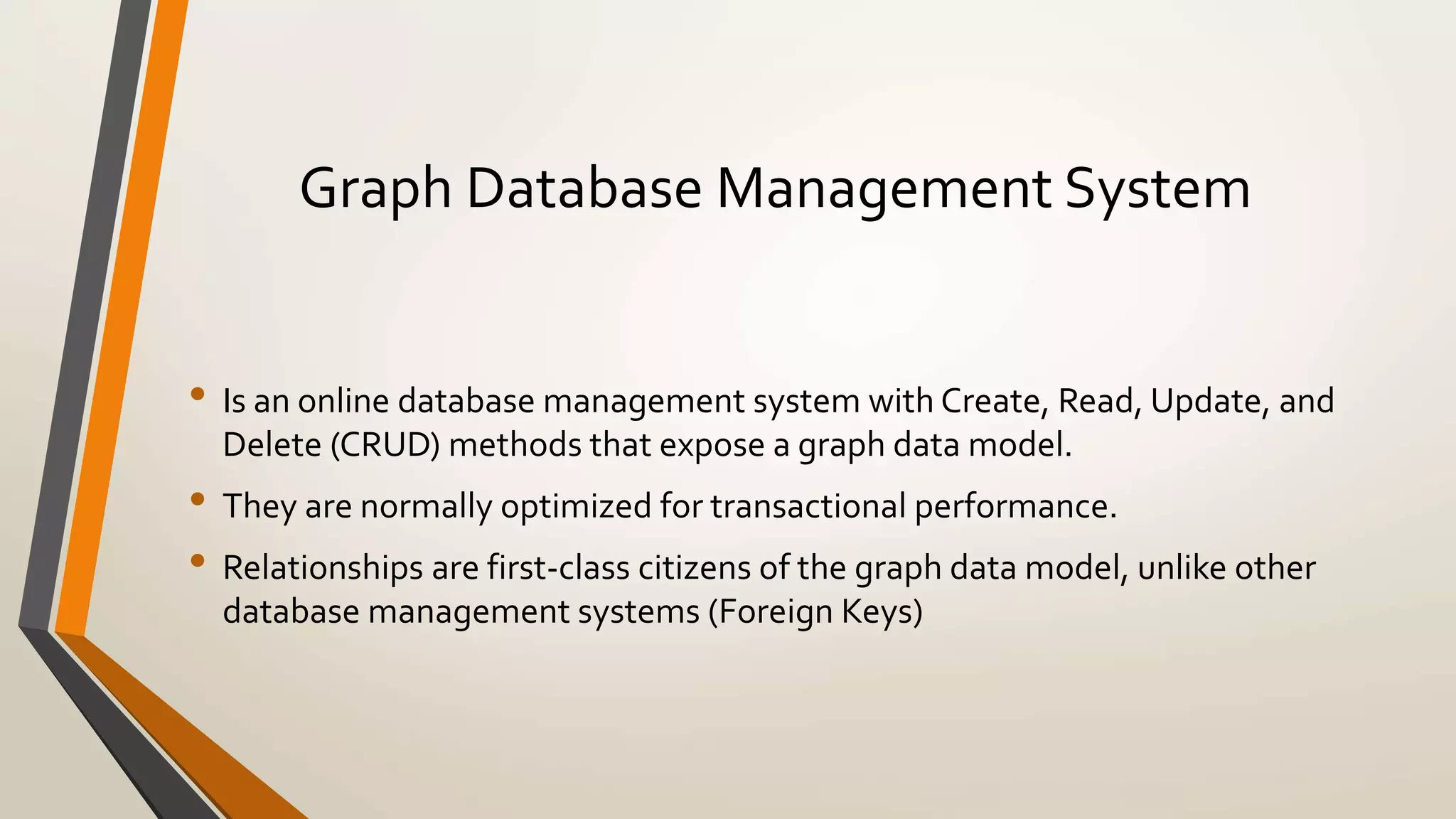 Graph Database Management System 
• Is an online database management system with Create, Read, Update, and 
Delete (CRUD) methods that expose a graph data model. 
• They are normally optimized for transactional performance. 
• Relationships are first-class citizens of the graph data model, unlike other 
database management systems (Foreign Keys) 
 