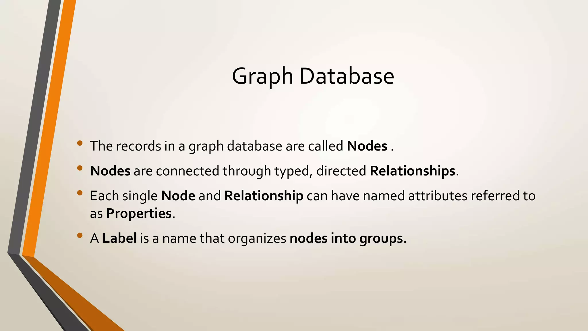 Graph Database 
• The records in a graph database are called Nodes . 
• Nodes are connected through typed, directed Relationships. 
• Each single Node and Relationship can have named attributes referred to 
as Properties. 
• A Label is a name that organizes nodes into groups. 
 