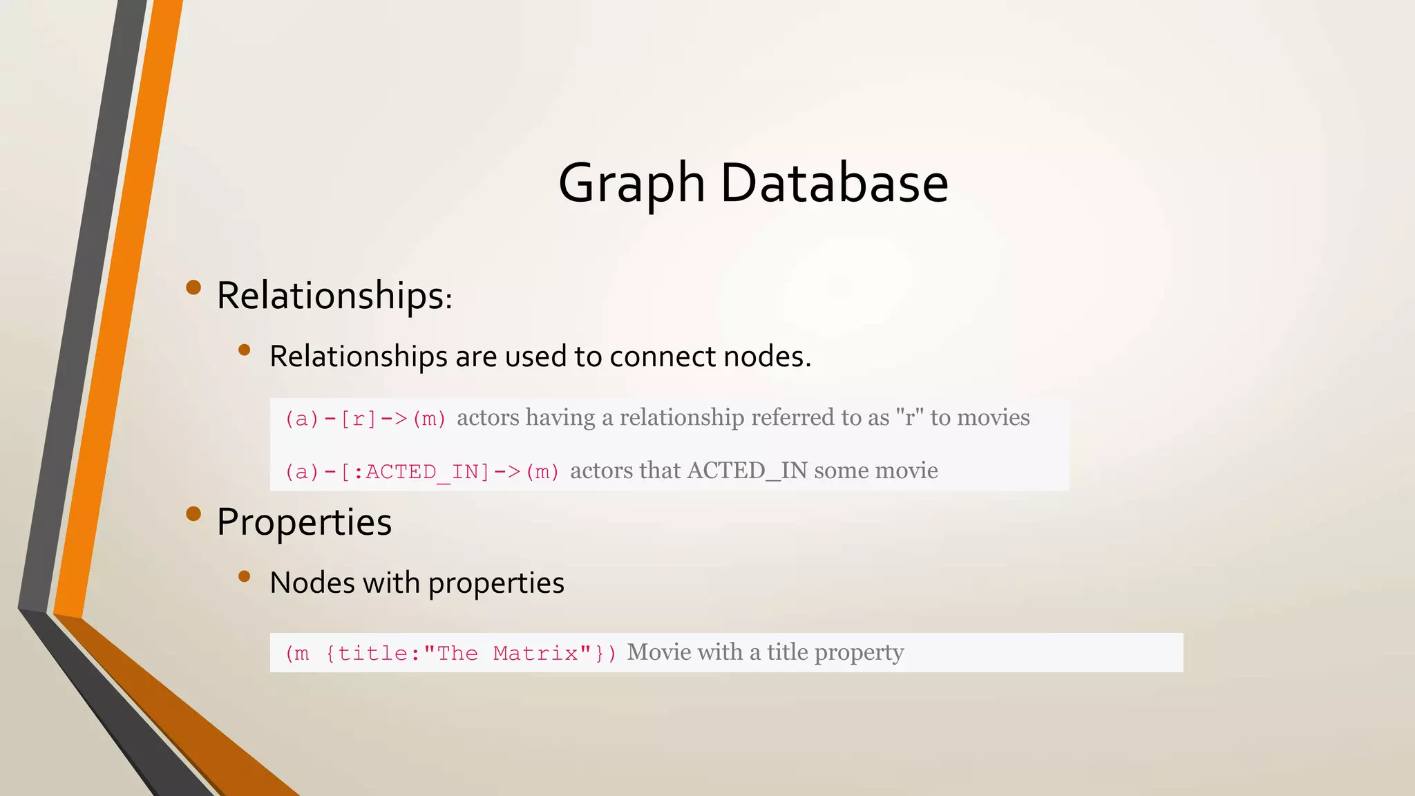 Graph Database 
• Relationships: 
• Relationships are used to connect nodes. 
(a)-[r]->(m) actors having a relationship referred to as "r" to movies 
(a)-[:ACTED_IN]->(m) actors that ACTED_IN some movie 
• Properties 
• Nodes with properties 
(m {title:"The Matrix"}) Movie with a title property 
 