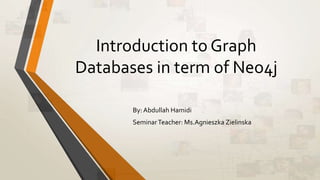 Introduction to Graph 
Databases in term of Neo4j 
By: Abdullah Hamidi 
Seminar Teacher: Ms.Agnieszka Zielinska 
 