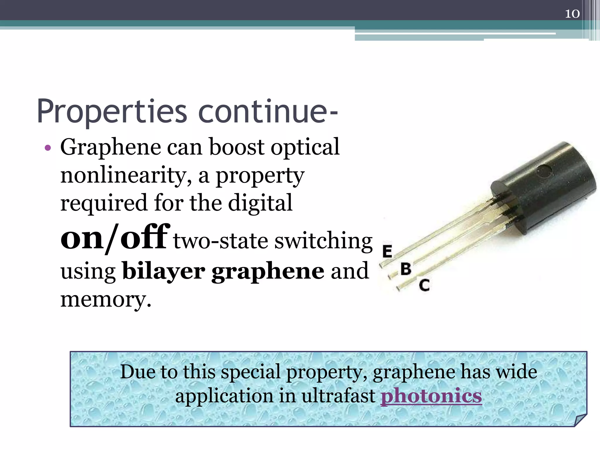 10




Properties continue-
• Graphene can boost optical
  nonlinearity, a property
  required for the digital
 on/off two-state switching
 using bilayer graphene and
 memory.


       Due to this special property, graphene has wide
             application in ultrafast photonics
 