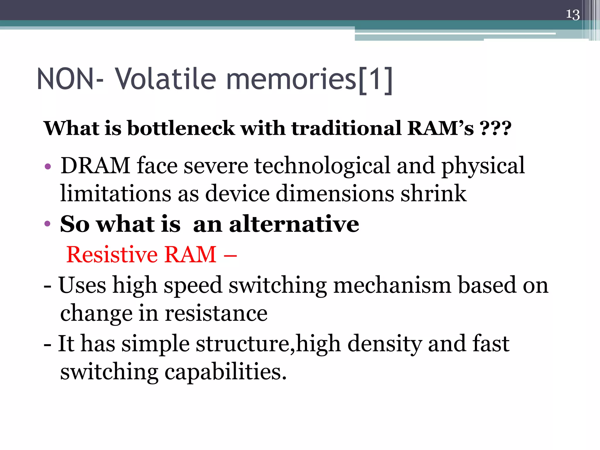 13



NON- Volatile memories[1]
What is bottleneck with traditional RAM’s ???
• DRAM face severe technological and physical
  limitations as device dimensions shrink
• So what is an alternative
   Resistive RAM –
- Uses high speed switching mechanism based on
  change in resistance
- It has simple structure,high density and fast
  switching capabilities.
 