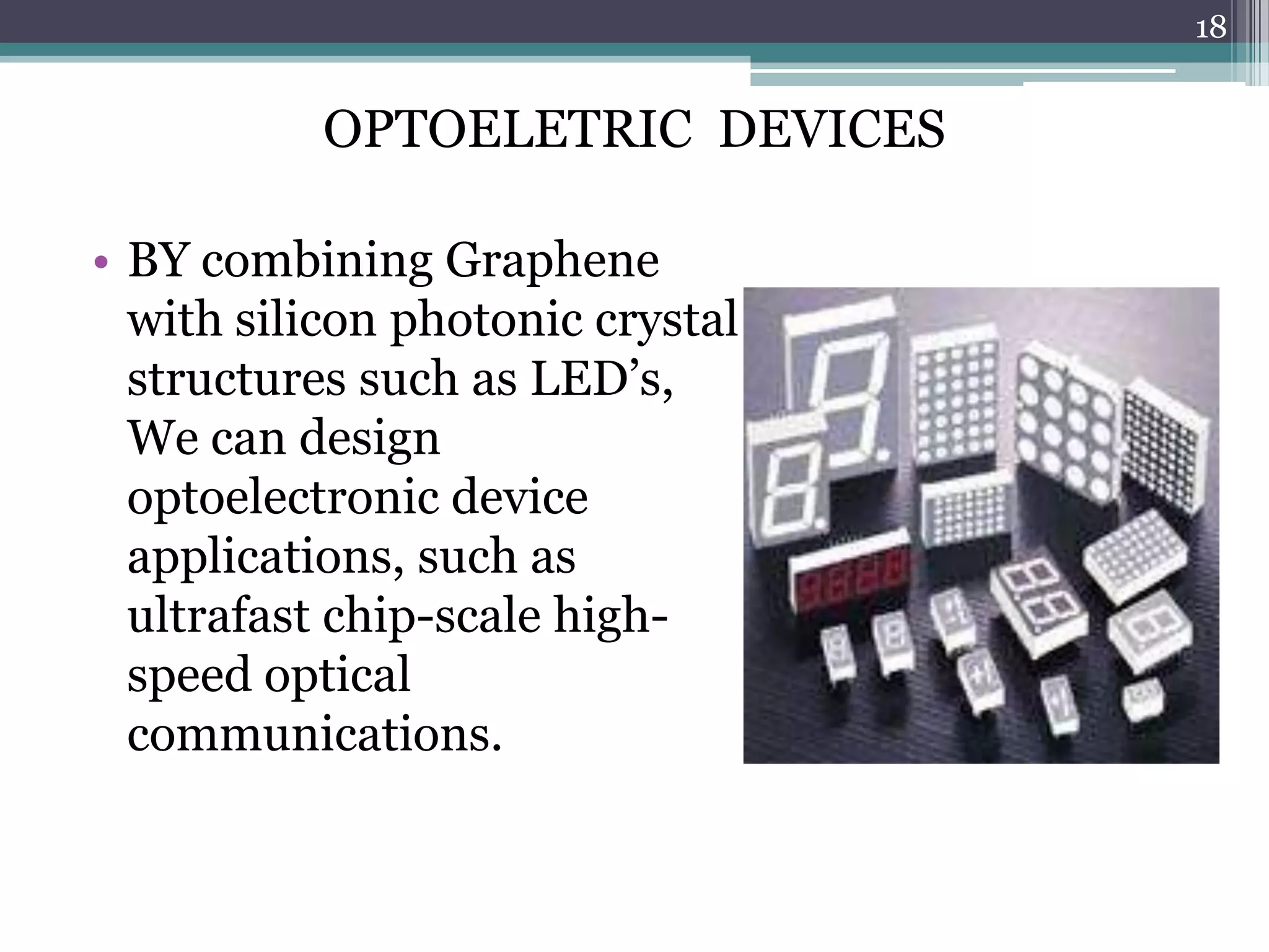 18


           OPTOELETRIC DEVICES

• BY combining Graphene
  with silicon photonic crystal
  structures such as LED’s,
  We can design
  optoelectronic device
  applications, such as
  ultrafast chip-scale high-
  speed optical
  communications.
 