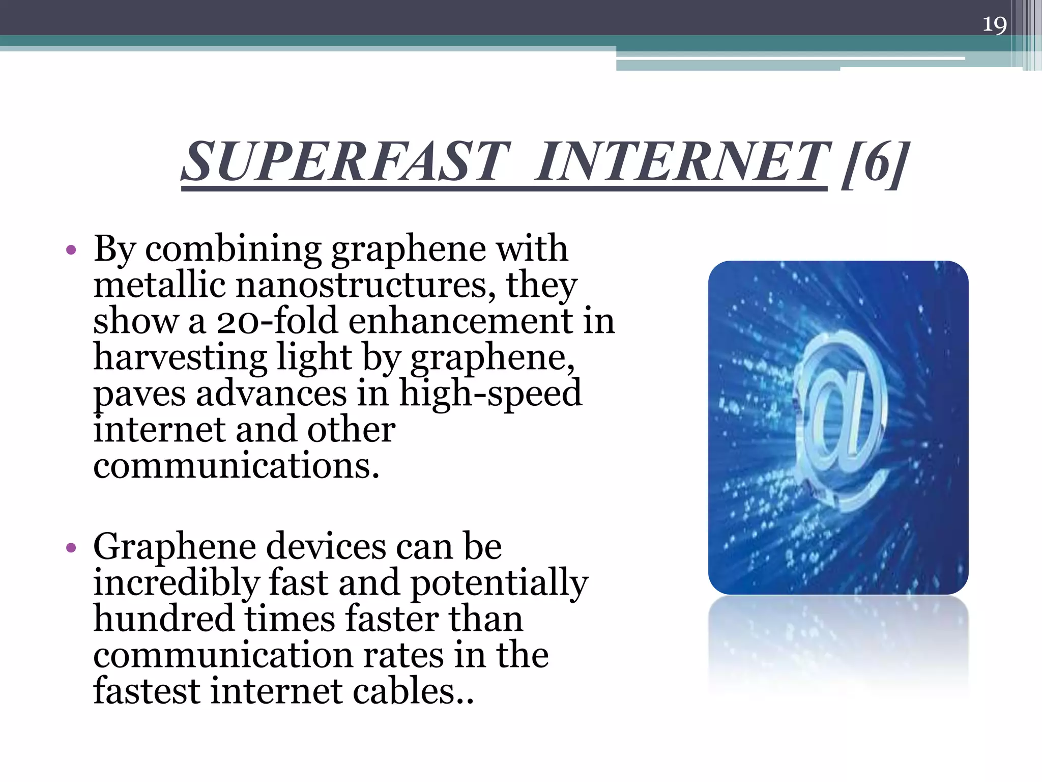 19




       SUPERFAST INTERNET [6]
• By combining graphene with
  metallic nanostructures, they
  show a 20-fold enhancement in
  harvesting light by graphene,
  paves advances in high-speed
  internet and other
  communications.

• Graphene devices can be
  incredibly fast and potentially
  hundred times faster than
  communication rates in the
  fastest internet cables..
 