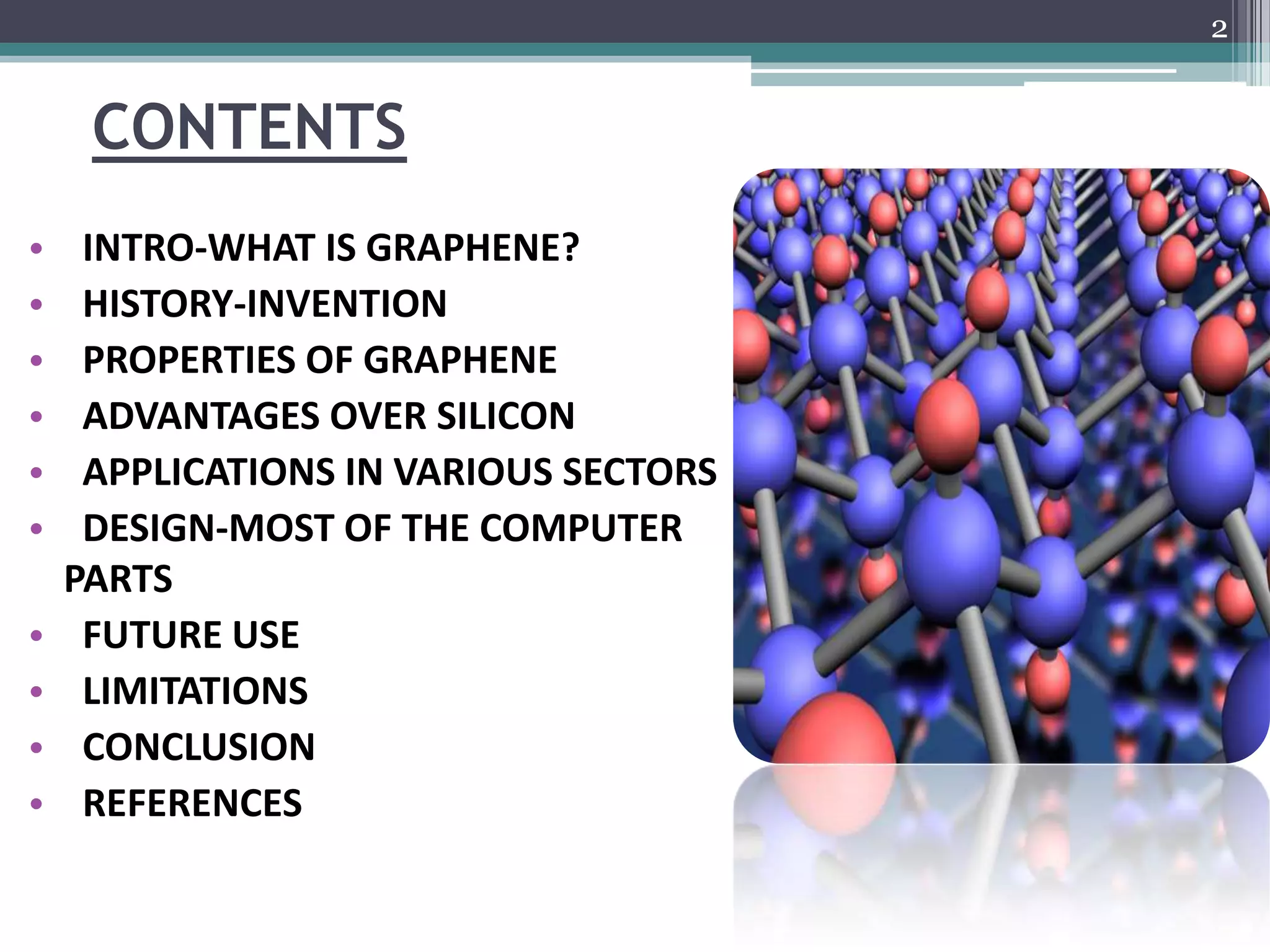 2


     CONTENTS
•    INTRO-WHAT IS GRAPHENE?
•    HISTORY-INVENTION
•    PROPERTIES OF GRAPHENE
•    ADVANTAGES OVER SILICON
•    APPLICATIONS IN VARIOUS SECTORS
•    DESIGN-MOST OF THE COMPUTER
    PARTS
•    FUTURE USE
•    LIMITATIONS
•    CONCLUSION
•    REFERENCES
 