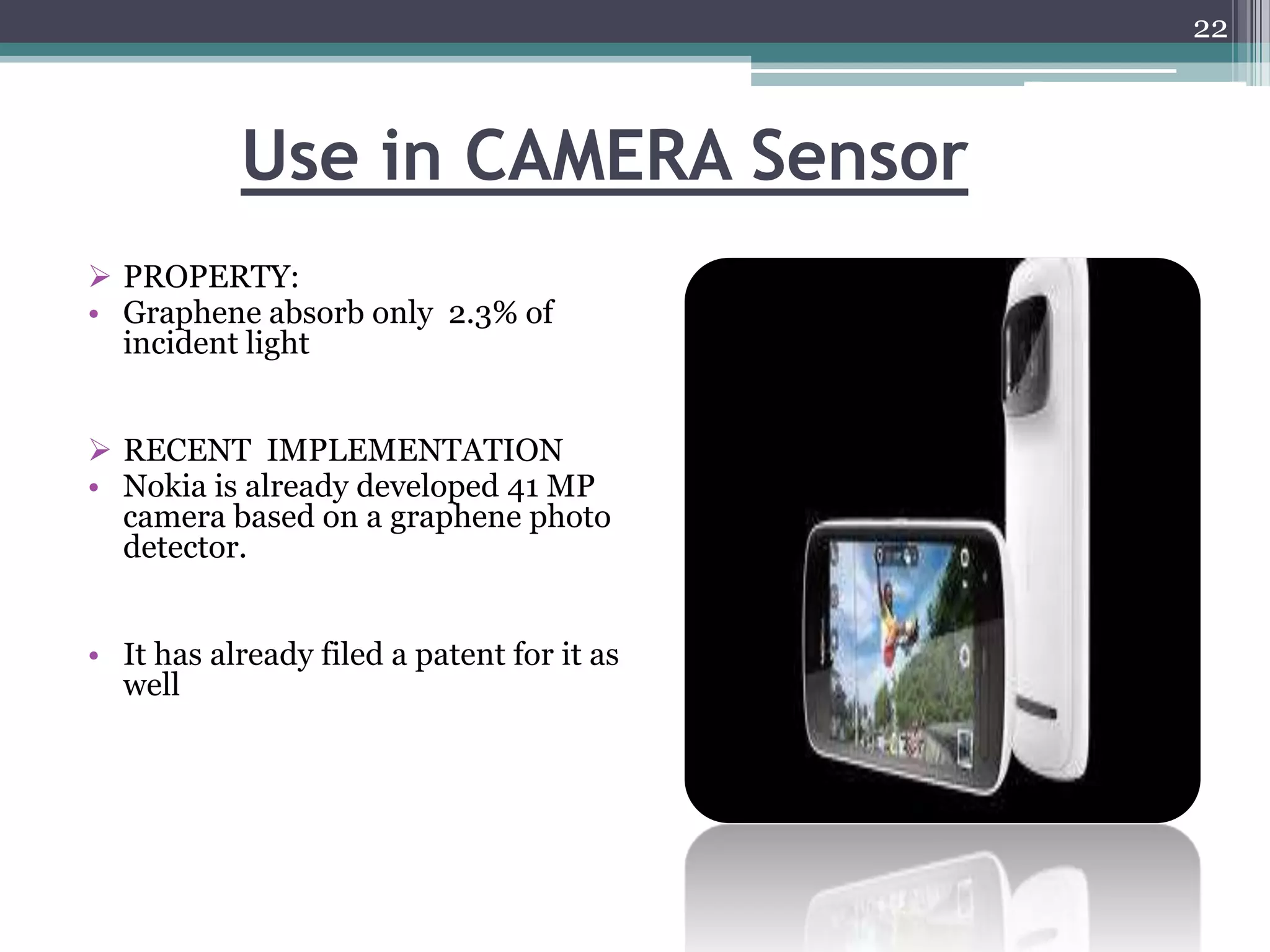 22



           Use in CAMERA Sensor
 PROPERTY:
• Graphene absorb only 2.3% of
  incident light


 RECENT IMPLEMENTATION
• Nokia is already developed 41 MP
  camera based on a graphene photo
  detector.


• It has already filed a patent for it as
  well
 