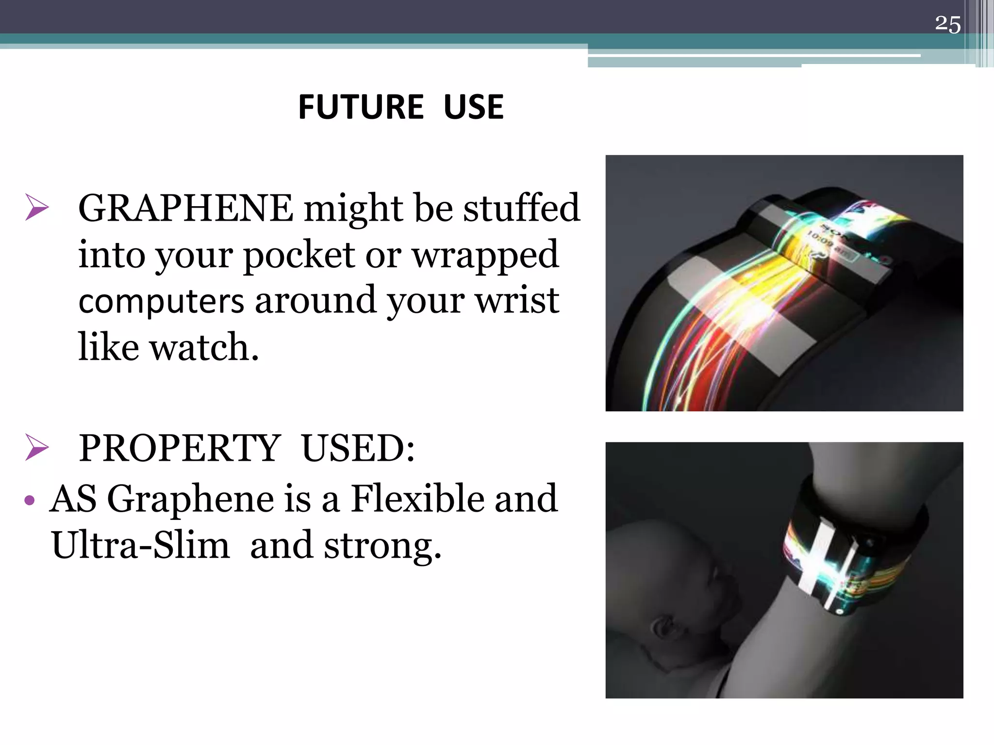 25


               FUTURE USE

 GRAPHENE might be stuffed
  into your pocket or wrapped
  computers around your wrist
  like watch.

 PROPERTY USED:
• AS Graphene is a Flexible and
  Ultra-Slim and strong.
 