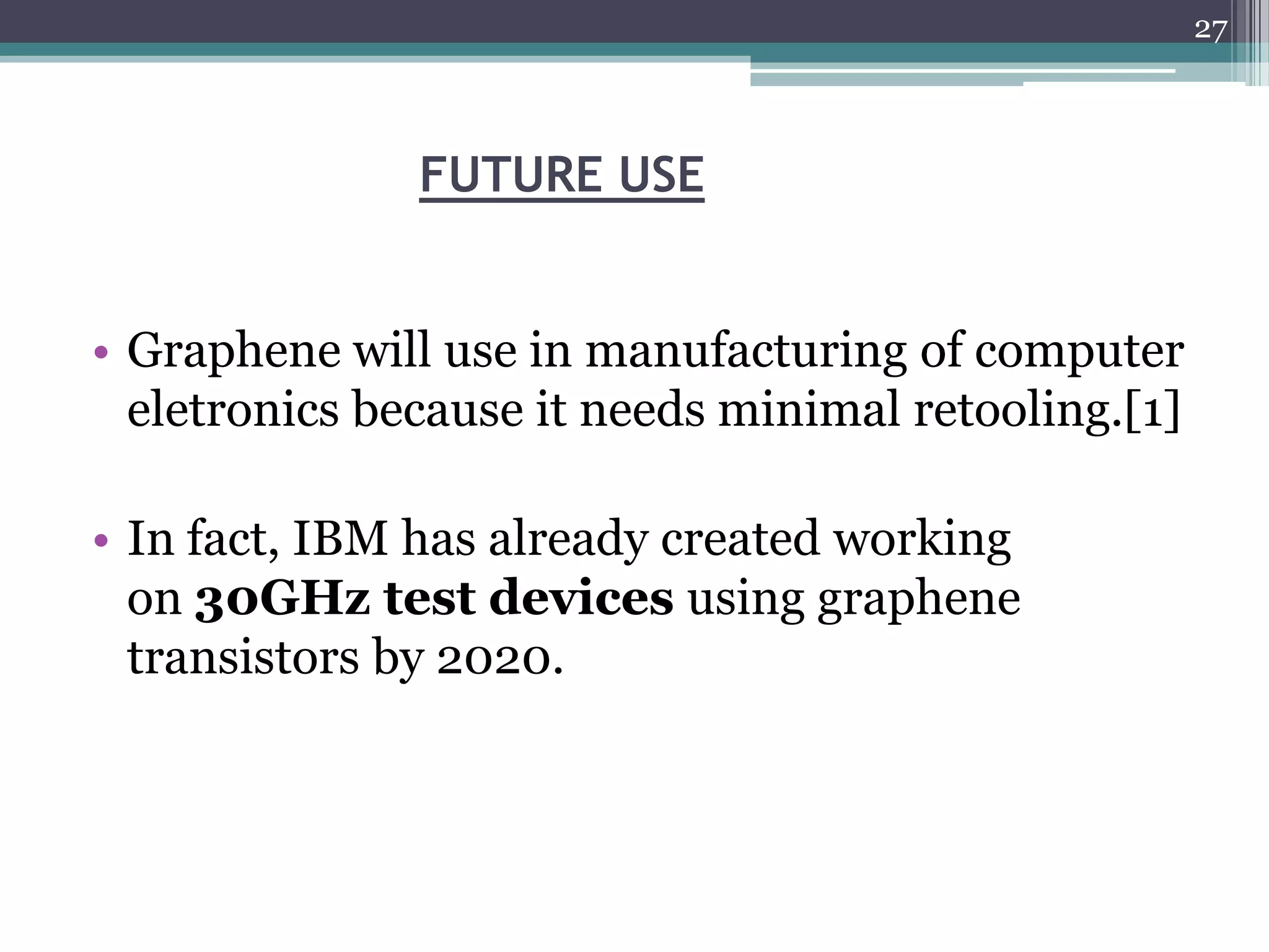 27



               FUTURE USE


• Graphene will use in manufacturing of computer
  eletronics because it needs minimal retooling.[1]

• In fact, IBM has already created working
  on 30GHz test devices using graphene
  transistors by 2020.
 