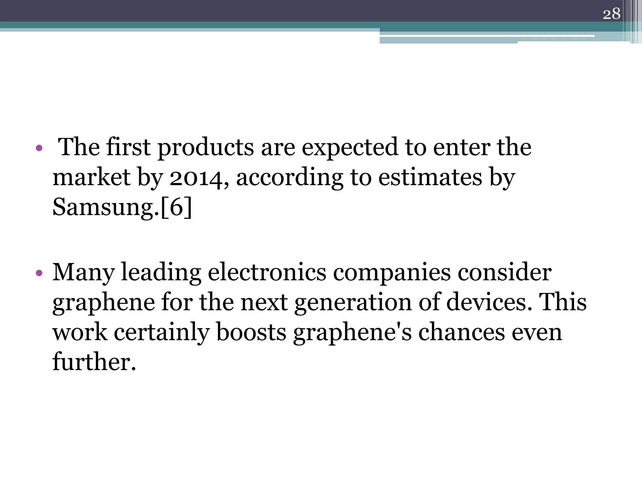 28




• The first products are expected to enter the
  market by 2014, according to estimates by
  Samsung.[6]

• Many leading electronics companies consider
  graphene for the next generation of devices. This
  work certainly boosts graphene's chances even
  further.
 