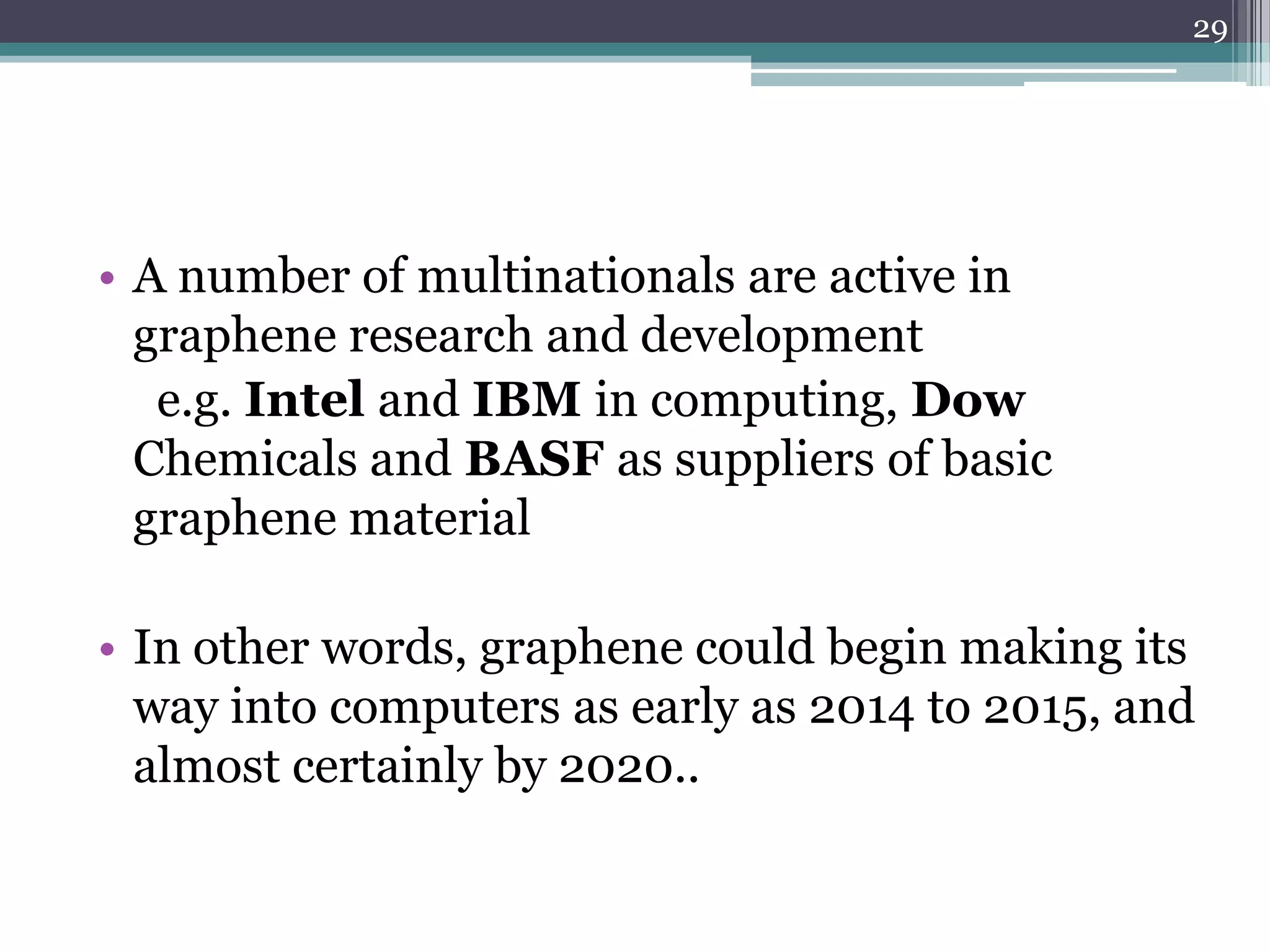 29




• A number of multinationals are active in
  graphene research and development
   e.g. Intel and IBM in computing, Dow
  Chemicals and BASF as suppliers of basic
  graphene material

• In other words, graphene could begin making its
  way into computers as early as 2014 to 2015, and
  almost certainly by 2020..
 