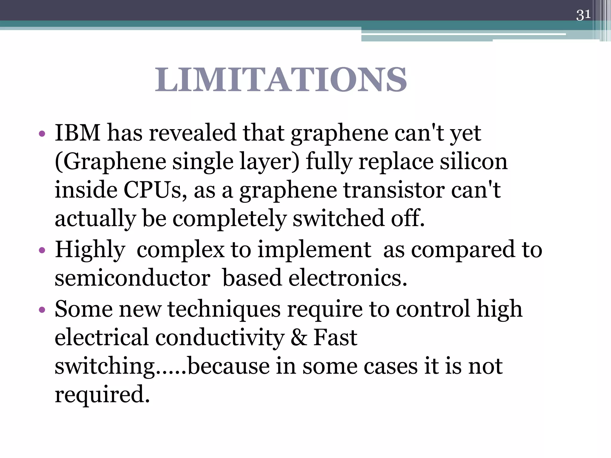 31



          LIMITATIONS
• IBM has revealed that graphene can't yet
  (Graphene single layer) fully replace silicon
  inside CPUs, as a graphene transistor can't
  actually be completely switched off.
• Highly complex to implement as compared to
  semiconductor based electronics.
• Some new techniques require to control high
  electrical conductivity & Fast
  switching…..because in some cases it is not
  required.
 