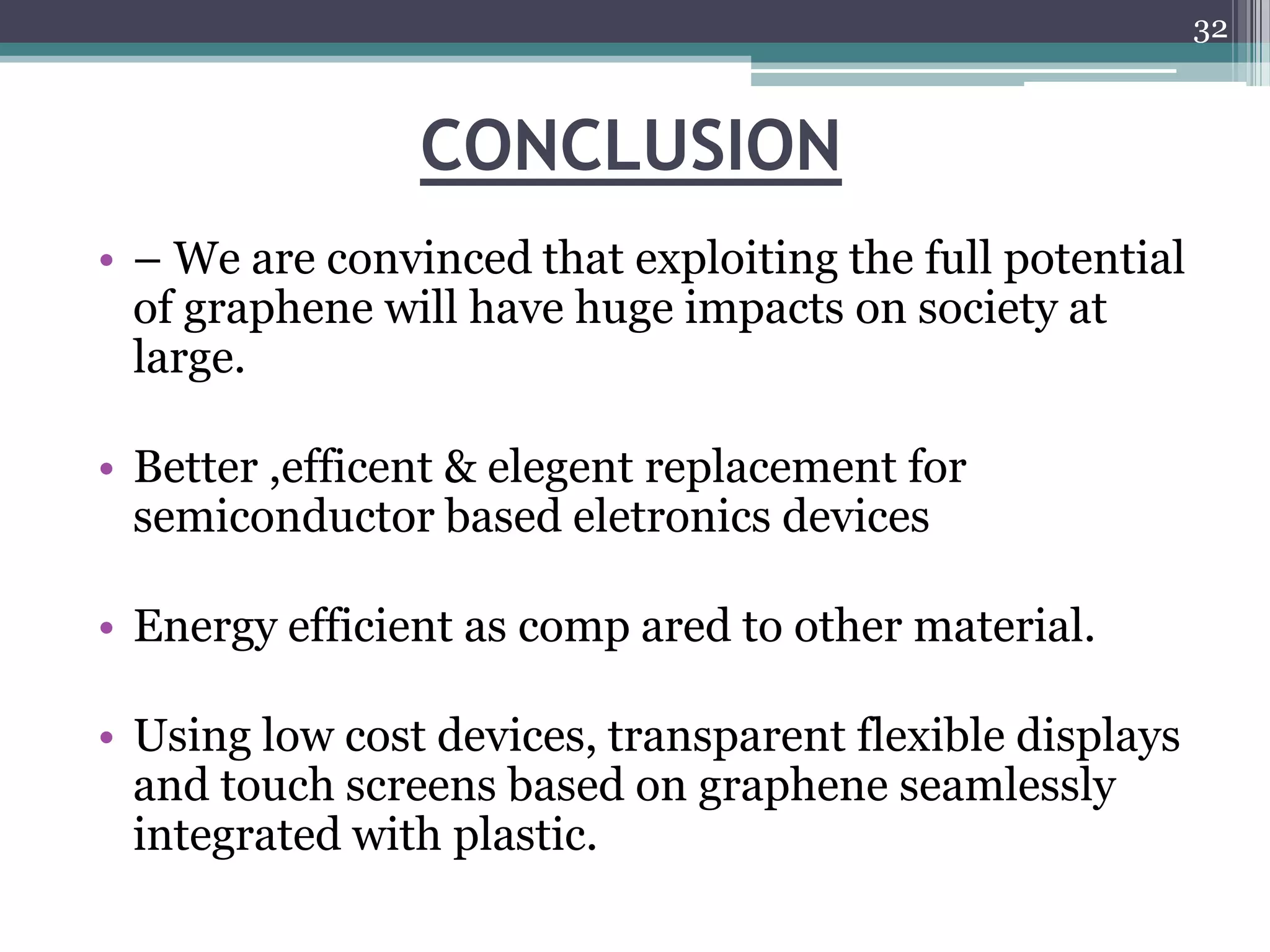 32



                CONCLUSION
• – We are convinced that exploiting the full potential
  of graphene will have huge impacts on society at
  large.

• Better ,efficent & elegent replacement for
  semiconductor based eletronics devices

• Energy efficient as comp ared to other material.

• Using low cost devices, transparent flexible displays
  and touch screens based on graphene seamlessly
  integrated with plastic.
 