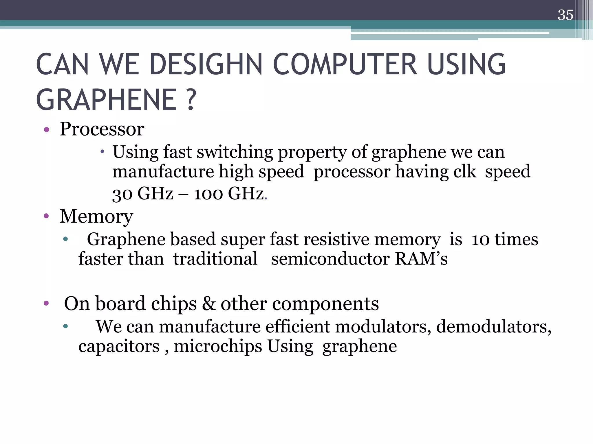 35


CAN WE DESIGHN COMPUTER USING
GRAPHENE ?
• Processor
         Using fast switching property of graphene we can
          manufacture high speed processor having clk speed
          30 GHz – 100 GHz.
• Memory
  •    Graphene based super fast resistive memory is 10 times
      faster than traditional semiconductor RAM’s

• On board chips & other components
  •     We can manufacture efficient modulators, demodulators,
      capacitors , microchips Using graphene
 