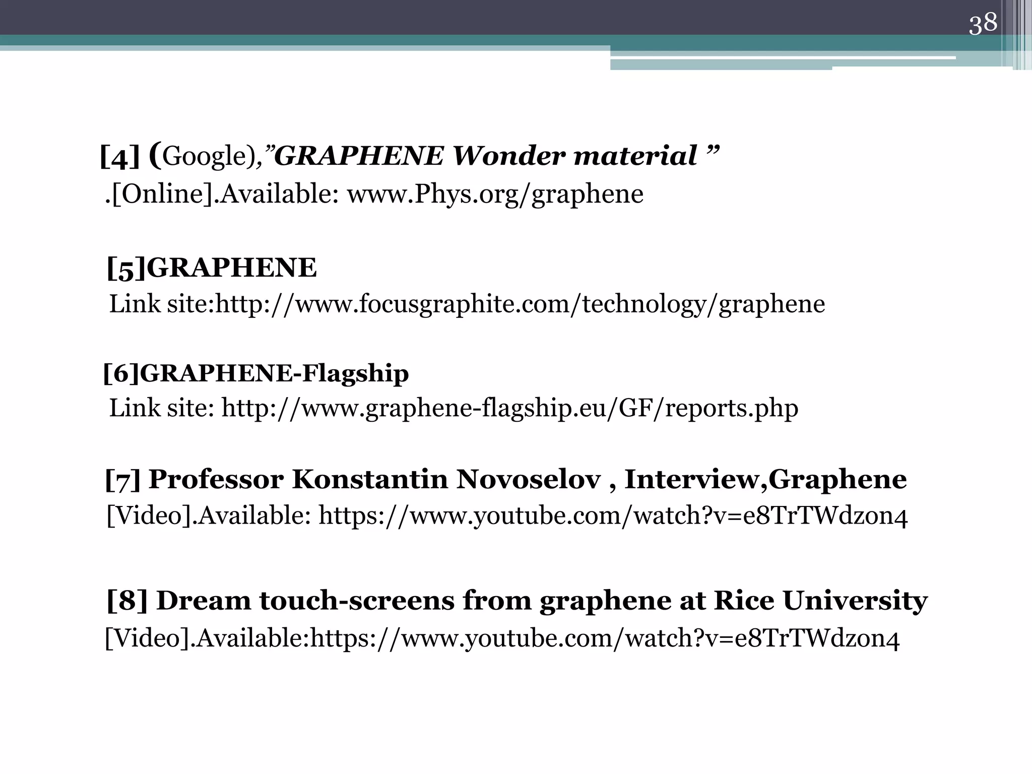 38




[4] (Google),”GRAPHENE Wonder material ”
.[Online].Available: www.Phys.org/graphene

[5]GRAPHENE
Link site:http://www.focusgraphite.com/technology/graphene

[6]GRAPHENE-Flagship
Link site: http://www.graphene-flagship.eu/GF/reports.php

[7] Professor Konstantin Novoselov , Interview,Graphene
[Video].Available: https://www.youtube.com/watch?v=e8TrTWdzon4


[8] Dream touch-screens from graphene at Rice University
[Video].Available:https://www.youtube.com/watch?v=e8TrTWdzon4
 