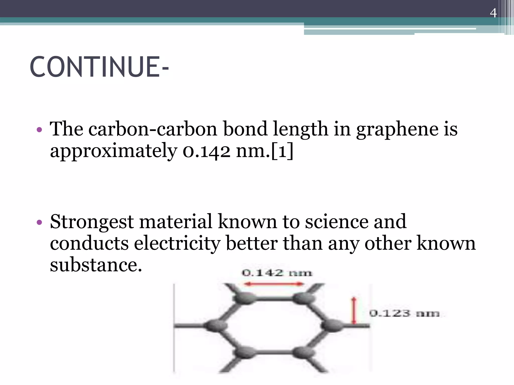 4



CONTINUE-

• The carbon-carbon bond length in graphene is
  approximately 0.142 nm.[1]


• Strongest material known to science and
  conducts electricity better than any other known
  substance.
 